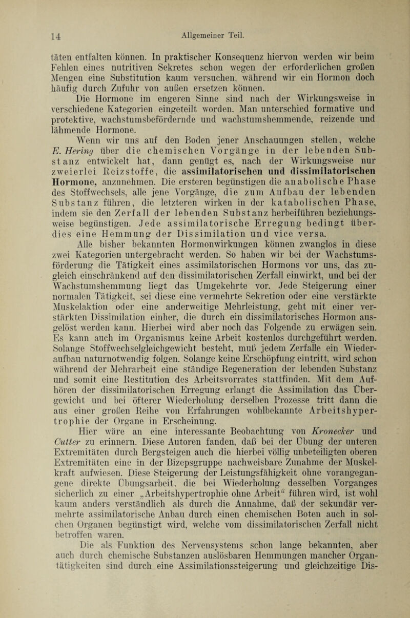täten entfalten können. In praktischer Konsequenz hiervon werden wir beim Fehlen eines nutritiven Sekretes schon wegen der erforderlichen großen Mengen eine Substitution kaum versuchen, während wir ein Hormon doch häufig durch Zufuhr von außen ersetzen können. Die Hormone im engeren Sinne sind nach der Wirkungsweise in verschiedene Kategorien ein geteilt worden. Man unterschied formative und protektive, wachstumsbefördernde und wachstumshemmende, reizende und lähmende Hormone. Wenn wir uns auf den Boden jener Anschauungen stellen, welche E. Hering über die chemischen Vorgänge in der lebenden Sub¬ stanz entwickelt hat, dann genügt es, nach der Wirkungsweise nur zweierlei Beizstoffe, die assimilatorischen und dissimilatorischen Hormone, anznnehmen. Die ersteren begünstigen die anabolische Phase des Stoffwechsels, alle jene Vorgänge, die zum Aufbau der lebenden Substanz führen, die letzteren wirken in der katabolischen Phase, indem sie den Zerfall der lebenden Substanz herbeiführen beziehungs¬ weise begünstigen. Jede assimilatorische Erregung bedingt über¬ dies eine Hemmung der Dissimilation und vice versa. Alle bisher bekannten Hormonwirkungen können zwanglos in diese zwei Kategorien untergebracht werden. So haben wir bei der Wachstums¬ förderung die Tätigkeit eines assimilatorischen Hormons vor uns, das zu¬ gleich einschränkend auf den dissimilatorischen Zerfall einwirkt, und bei der Wachstumshemmung liegt das Umgekehrte vor. Jede Steigerung einer normalen Tätigkeit, sei diese eine vermehrte Sekretion oder eine verstärkte Muskelaktion oder eine anderweitige Mehrleistung, geht mit einer ver¬ stärkten Dissimilation einher, die durch ein dissimilatorisches Hormon aus- gelöst werden kann. Hierbei wird aber noch das Folgende zu erwägen sein. Es kann auch im Organismus keine Arbeit kostenlos durchgeführt werden. Solange Stoffwechselgleichgewicht besteht, muß jedem Zerfalle ein Wieder¬ aufbau naturnotwendig folgen. Solange keine Erschöpfung eintritt, wird schon während der Mehrarbeit eine ständige Degeneration der lebenden Substanz und somit eine Restitution des Arbeitsvorrates stattfinden. Mit dem Auf¬ hören der dissimilatorischen Erregung erlangt die Assimilation das Über¬ gewicht und bei öfterer Wiederholung derselben Prozesse tritt dann die aus einer großen Reihe von Erfahrungen wohlbekannte Arbeitshyper¬ trophie der Organe in Erscheinung. Hier wäre an eine interessante Beobachtung von Kronecker* und Cutter zu erinnern. Diese Autoren fanden, daß bei der Übung der unteren Extremitäten durch Bergsteigen auch die hierbei völlig unbeteiligten oberen Extremitäten eine in der Bizepsgruppe nachweisbare Zunahme der Muskel¬ kraft aufwiesen. Diese Steigerung der Leistungsfähigkeit ohne vorangegan¬ gene direkte Übungsarbeit, die bei Wiederholung desselben Vorganges sicherlich zu einer „Arbeitshypertrophie ohne Arbeit“ führen wird, ist wohl kaum anders verständlich als durch die Annahme, daß der sekundär ver¬ mehrte assimilatorische Anbau durch einen chemischen Boten auch in sol¬ chen Organen begünstigt wird, welche vom dissimilatorischen Zerfall nicht betroffen waren. Die als Funktion des Nervensystems schon lange bekannten, aber auch durch chemische Substanzen auslösbaren Hemmungen mancher Organ¬ tätigkeiten sind durch eine Assimilationssteigerung und gleichzeitige Dis-