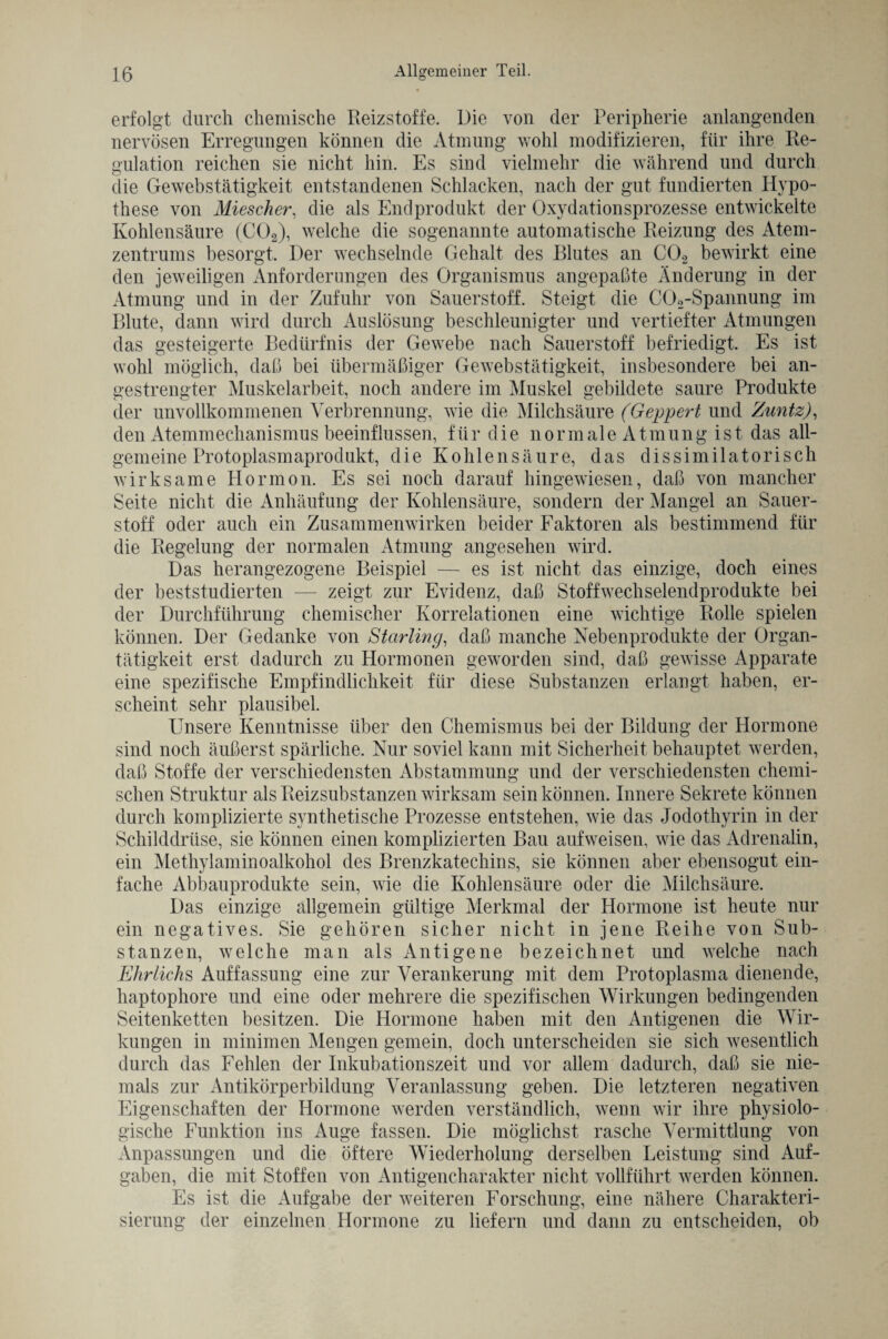 erfolgt durch chemische Reizstoffe. Die von der Peripherie anlangenden nervösen Erregungen können die Atmung wohl modifizieren, für ihre Re¬ gulation reichen sie nicht hin. Es sind vielmehr die während und durch die Gewebstätigkeit entstandenen Schlacken, nach der gut fundierten Hypo¬ these von Miescher, die als Endprodukt der Oxydationsprozesse entwickelte Kohlensäure (C02), welche die sogenannte automatische Reizung des Atem¬ zentrums besorgt. Der wechselnde Gehalt des Blutes an C02 bewirkt eine den jeweiligen Anforderungen des Organismus angepaßte Änderung in der Atmung und in der Zufuhr von Sauerstoff. Steigt die C02-Spannung im Blute, dann wird durch Auslösung beschleunigter und vertiefter Atmungen das gesteigerte Bedürfnis der Gewebe nach Sauerstoff befriedigt. Es ist wohl möglich, daß bei übermäßiger Gewebstätigkeit, insbesondere bei an¬ gestrengter Muskelarbeit, noch andere im Muskel gebildete saure Produkte der unvollkommenen Verbrennung, wie die Milchsäure (Geppert und Zuntz), den Atemmechanismus beeinflussen, für die normale Atmung ist das all¬ gemeine Protoplasmaprodukt, die Kohlensäure, das dissimilatorisch wirksame Hormon. Es sei noch darauf hingewiesen, daß von mancher Seite nicht die Anhäufung der Kohlensäure, sondern der Mangel an Sauer¬ stoff oder auch ein Zusammenwirken beider Faktoren als bestimmend für die Regelung der normalen Atmung angesehen wird. Das herangezogene Beispiel — es ist nicht das einzige, doch eines der beststudierten — zeigt zur Evidenz, daß Stoffwechselendprodukte bei der Durchführung chemischer Korrelationen eine wichtige Rolle spielen können. Der Gedanke von Starling, daß manche Nebenprodukte der Organ¬ tätigkeit erst dadurch zu Hormonen geworden sind, daß gewisse Apparate eine spezifische Empfindlichkeit für diese Substanzen erlangt haben, er¬ scheint sehr plausibel. Unsere Kenntnisse über den Chemismus bei der Bildung der Hormone sind noch äußerst spärliche. Nur soviel kann mit Sicherheit behauptet werden, daß Stoffe der verschiedensten Abstammung und der verschiedensten chemi¬ schen Struktur als Reizsubstanzen wirksam sein können. Innere Sekrete können durch komplizierte synthetische Prozesse entstehen, wie das Jodothyrin in der Schilddrüse, sie können einen komplizierten Bau aufweisen, wie das Adrenalin, ein Methylaminoalkohol des Brenzkatechins, sie können aber ebensogut ein¬ fache Abbauprodukte sein, wie die Kohlensäure oder die Milchsäure. Das einzige allgemein gültige Merkmal der Hormone ist heute nur ein negatives. Sie gehören sicher nicht in jene Reihe von Sub¬ stanzen, welche man als Antigene bezeichnet und welche nach Ehrliche Auffassung eine zur Verankerung mit dem Protoplasma dienende, haptophore und eine oder mehrere die spezifischen Wirkungen bedingenden Seitenketten besitzen. Die Hormone haben mit den Antigenen die Wir¬ kungen in minimen Mengen gemein, doch unterscheiden sie sich wesentlich durch das Fehlen der Inkubationszeit und vor allem dadurch, daß sie nie¬ mals zur Antikörperbildung Veranlassung geben. Die letzteren negativen Eigenschaften der Hormone werden verständlich, wenn wir ihre physiolo¬ gische Funktion ins Auge fassen. Die möglichst rasche Vermittlung von Anpassungen und die öftere Wiederholung derselben Leistung sind Auf¬ gaben, die mit Stoffen von Antigencharakter nicht vollführt werden können. Es ist die Aufgabe der weiteren Forschung, eine nähere Charakteri¬ sierung der einzelnen Hormone zu liefern und dann zu entscheiden, ob