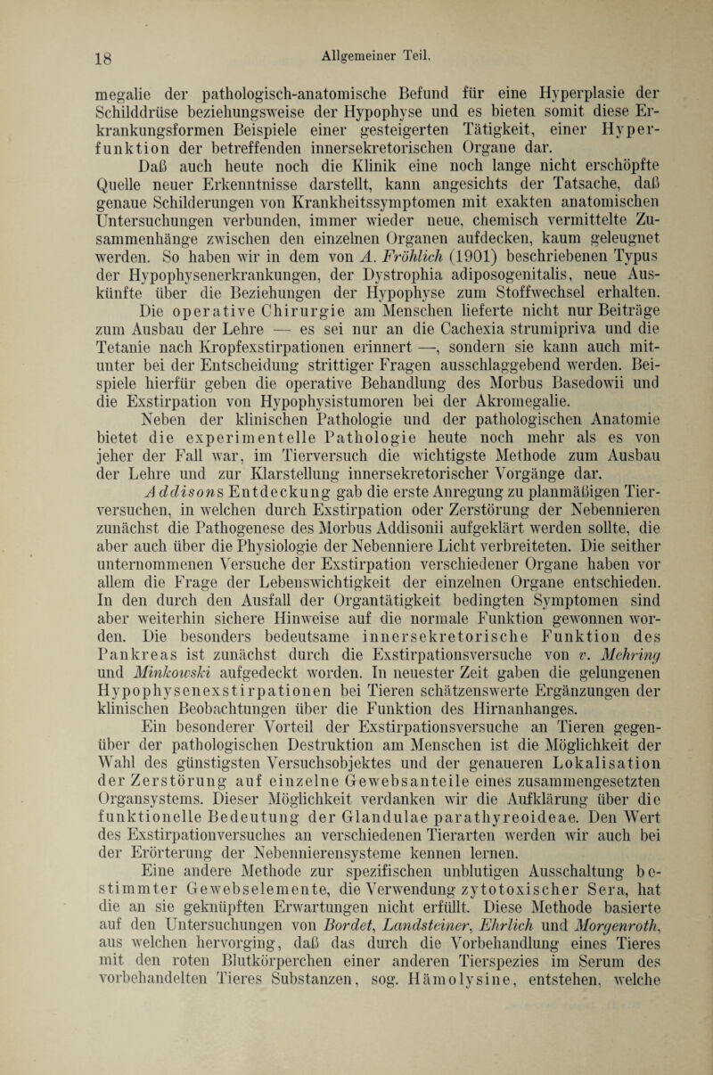 megalie der pathologisch-anatomische Befund für eine Hyperplasie der Schilddrüse beziehungsweise der Hypophyse und es bieten somit diese Er- krankungsformen Beispiele einer gesteigerten Tätigkeit, einer Hyper¬ funktion der betreffenden innersekretorischen Organe dar. Daß auch heute noch die Klinik eine noch lange nicht erschöpfte Quelle neuer Erkenntnisse darstellt, kann angesichts der Tatsache, daß genaue Schilderungen von Krankheitssymptomen mit exakten anatomischen Untersuchungen verbunden, immer wieder neue, chemisch vermittelte Zu¬ sammenhänge zwischen den einzelnen Organen aufdecken, kaum geleugnet werden. So haben wir in dem von A. Fröhlich (1901) beschriebenen Typus der Hypophysenerkrankungen, der Dystrophia adiposogenitalis, neue Aus¬ künfte über die Beziehungen der Hypophyse zum Stoffwechsel erhalten. Die operative Chirurgie am Menschen lieferte nicht nur Beiträge zum Ausbau der Lehre — es sei nur an die Cachexia strumipriva und die Tetanie nach Kropfexstirpationen erinnert —, sondern sie kann auch mit¬ unter bei der Entscheidung strittiger Fragen ausschlaggebend werden. Bei¬ spiele hierfür geben die operative Behandlung des Morbus Basedowii und die Exstirpation von Hypophysistumoren bei der Akromegalie. Neben der klinischen Pathologie und der pathologischen Anatomie bietet die experimentelle Pathologie heute noch mehr als es von jeher der Fall war, im Tierversuch die wichtigste Methode zum Ausbau der Lehre und zur Klarstellung innersekretorischer Vorgänge dar. Ad disons Entdeckung gab die erste Anregung zu planmäßigen Tier¬ versuchen, in welchen durch Exstirpation oder Zerstörung der Nebennieren zunächst die Pathogenese des Morbus Addisonii aufgeklärt werden sollte, die aber auch über die Physiologie der Nebenniere Licht verbreiteten. Die seither unternommenen Versuche der Exstirpation verschiedener Organe haben vor allem die Frage der Lebenswichtigkeit der einzelnen Organe entschieden. In den durch den Ausfall der Organtätigkeit bedingten Symptomen sind aber weiterhin sichere Hinweise auf die normale Funktion gewonnen wor¬ den. Die besonders bedeutsame innersekretorische Funktion des Pankreas ist zunächst durch die Exstirpationsversuche von v. Mehring und Minkowski aufgedeckt worden. In neuester Zeit gaben die gelungenen Hypophysenexstirpationen bei Tieren schätzenswerte Ergänzungen der klinischen Beobachtungen über die Funktion des Hirnanhanges. Ein besonderer Vorteil der Exstirpationsversuche an Tieren gegen¬ über der pathologischen Destruktion am Menschen ist die Möglichkeit der Wahl des günstigsten Versuchsobjektes und der genaueren Lokalisation der Zerstörung auf einzelne Gewebsanteile eines zusammengesetzten Organsystems. Dieser Möglichkeit verdanken wir die Aufklärung über die funktionelle Bedeutung der Glandulae parathyreoideae. Den Wert des Exstirpationversuches an verschiedenen Tierarten werden wir auch bei der Erörterung der Nebennierensysteme kennen lernen. Eine andere Methode zur spezifischen unblutigen Ausschaltung be¬ stimmter Gewebselemente, die Verwendung zytotoxischer Sera, hat die an sie geknüpften Erwartungen nicht erfüllt. Diese Methode basierte auf den Untersuchungen von Bordet, Landsteiner, Ehrlich und Morgenrotli, aus welchen hervorging, daß das durch die Vorbehandlung eines Tieres mit den roten Blutkörperchen einer anderen Tierspezies im Serum des vorbehandelten Tieres Substanzen, sog. Hämolysine, entstehen, welche