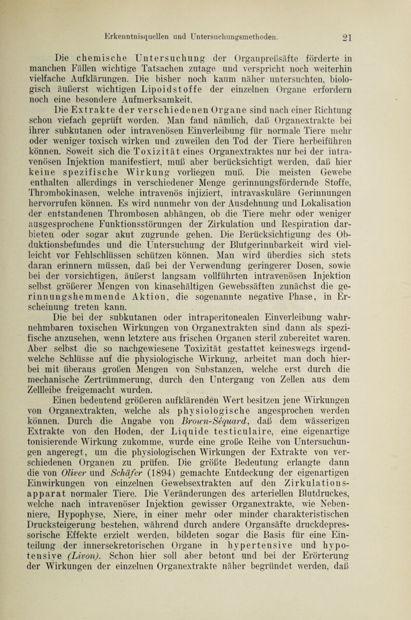 Die chemische Untersuchung der Organpreßsäfte förderte in manchen Fällen wichtige Tatsachen zutage und verspricht noch weiterhin vielfache Aufklärungen. Die bisher noch kaum näher untersuchten, biolo¬ gisch äußerst wichtigen Lipoid Stoffe der einzelnen Organe erfordern noch eine besondere Aufmerksamkeit, Die Extrakte der verschiedenen Organe sind nach einer Richtung schon viefach geprüft worden. Man fand nämlich, daß Organextrakte bei ihrer subkutanen oder intravenösen Einverleibung für normale Tiere mehr oder weniger toxisch wirken und zuweilen den Tod der Tiere herbeiführen können. Soweit sich die Toxizität eines Organextraktes nur bei der intra¬ venösen Injektion manifestiert, muß aber berücksichtigt werden, daß hier keine spezifische Wirkung vorliegen muß. Die meisten Gewebe enthalten allerdings in verschiedener Menge gerinnungsfördernde Stoffe, Thrombokinasen, welche intravenös injiziert, intravaskuläre Gerinnungen hervorrufen können. Es wird nunmehr von der Ausdehnung und Lokalisation der entstandenen Thrombosen abhängen, ob die Tiere mehr oder weniger ausgesprochene Funktionsstörungen der Zirkulation und Respiration dar¬ bieten oder sogar akut zugrunde gehen. Die Berücksichtigung des Ob¬ duktionsbefundes und die Untersuchung der Blutgerinnbarkeit wird viel¬ leicht vor Fehlschlüssen schützen können. Man wird überdies sich stets daran erinnern müssen, daß bei der Verwendung geringerer Dosen, sowie bei der vorsichtigen, äußerst langsam vollführten intravenösen Injektion selbst größerer Mengen von kinasehältigen Gewebssäften zunächst die ge¬ rinnungshemmende Aktion, die sogenannte negative Phase, in Er¬ scheinung treten kann. Die bei der subkutanen oder intraperitonealen Einverleibung wahr¬ nehmbaren toxischen Wirkungen von Organextrakten sind dann als spezi¬ fische anzusehen, wenn letztere aus frischen Organen steril zubereitet waren. Aber selbst die so nachgewiesene Toxizität gestattet keineswegs irgend¬ welche Schlüsse auf die physiologische Wirkung, arbeitet man doch hier¬ bei mit überaus großen Mengen von Substanzen, welche erst durch die mechanische Zertrümmerung, durch den Untergang von Zellen aus dem Zellleibe freigemacht wurden. Einen bedeutend größeren auf klärenden Wert besitzen jene Wirkungen von Organextrakten, welche als physiologische angesprochen werden können. Durch die Angabe von Brown-Sequard, daß dem wässerigen Extrakte von den Hoden, der Liquide testiculaire, eine eigenartige tonisierende Wirkung zukomme, wurde eine große Reihe von Untersuchun¬ gen angeregt, um die physiologischen Wirkungen der Extrakte von ver¬ schiedenen Organen zu prüfen. Die größte Bedeutung erlangte dann die von Oliver und Schäfer (1894) gemachte Entdeckung der eigenartigen Einwirkungen von einzelnen Gewebsextrakten auf den Zirkulations¬ apparat normaler Tiere. Die Veränderungen des arteriellen Blutdruckes, welche nach intravenöser Injektion gewisser Organextrakte, wie Neben¬ niere, Hypophyse, Niere, in einer mehr oder minder charakteristischen Drucksteigerung bestehen, während durch andere Organsäfte druckdepres- sorische Effekte erzielt werden, bildeten sogar die Basis für eine Ein¬ teilung der innersekretorischen Organe in hypertensive und hypo- tensive (Livon). Schon hier soll aber betont und bei der Erörterung der Wirkungen der einzelnen Organextrakte näher begründet werden, daß