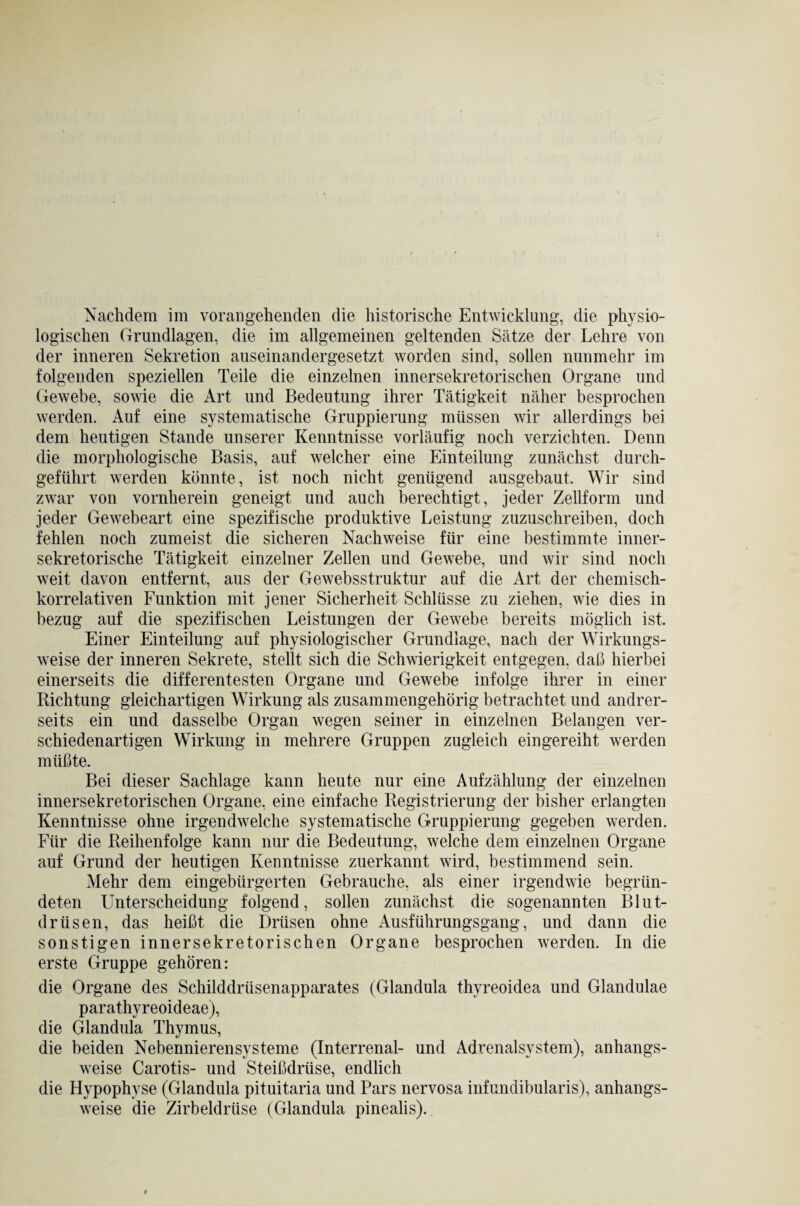 logischen Grundlagen, die im allgemeinen geltenden Sätze der Lehre von der inneren Sekretion auseinandergesetzt worden sind, sollen nunmehr im folgenden speziellen Teile die einzelnen innersekretorischen Organe und Gewebe, sowie die Art und Bedeutung ihrer Tätigkeit näher besprochen werden. Auf eine systematische Gruppierung müssen wir allerdings bei dem heutigen Stande unserer Kenntnisse vorläufig noch verzichten. Denn die morphologische Basis, auf welcher eine Einteilung zunächst durch¬ geführt werden könnte, ist noch nicht genügend ausgebaut. Wir sind zwar von vornherein geneigt und auch berechtigt, jeder Zellform und jeder Gewebeart eine spezifische produktive Leistung zuzuschreiben, doch fehlen noch zumeist die sicheren Nachweise für eine bestimmte inner¬ sekretorische Tätigkeit einzelner Zellen und Gewebe, und wir sind noch weit davon entfernt, aus der Gewebsstruktur auf die Art der chemisch¬ korrelativen Funktion mit jener Sicherheit Schlüsse zu ziehen, wie dies in bezug auf die spezifischen Leistungen der Gewebe bereits möglich ist. Einer Einteilung auf physiologischer Grundlage, nach der Wirkungs¬ weise der inneren Sekrete, stellt sich die Schwierigkeit entgegen, daß hierbei einerseits die differentesten Organe und Gewebe infolge ihrer in einer Richtung gleichartigen Wirkung als zusammengehörig betrachtet und andrer¬ seits ein und dasselbe Organ wegen seiner in einzelnen Belangen ver¬ schiedenartigen Wirkung in mehrere Gruppen zugleich eingereiht werden müßte. Bei dieser Sachlage kann heute nur eine Aufzählung der einzelnen innersekretorischen Organe, eine einfache Registrierung der bisher erlangten Kenntnisse ohne irgendwelche systematische Gruppierung gegeben werden. Für die Reihenfolge kann nur die Bedeutung, welche dem einzelnen Organe auf Grund der heutigen Kenntnisse zuerkannt wird, bestimmend sein. Mehr dem eingebürgerten Gebrauche, als einer irgendwie begrün¬ deten Unterscheidung folgend, sollen zunächst die sogenannten Blut¬ drüsen, das heißt die Drüsen ohne Ausführungsgang, und dann die sonstigen innersekretorischen Organe besprochen werden. In die erste Gruppe gehören: die Organe des Schilddrüsenapparates (Glandula thyreoidea und Glandulae parathyreoideae), die Glandula Thymus, die beiden Nebennierensysteme (Interrenal- und Adrenalsystem), anhangs¬ weise Carotis- und Steißdrüse, endlich die Hypophyse (Glandula pituitaria und Pars nervosa infundibularis), anhangs¬ weise die Zirbeldrüse (Glandula pinealis).