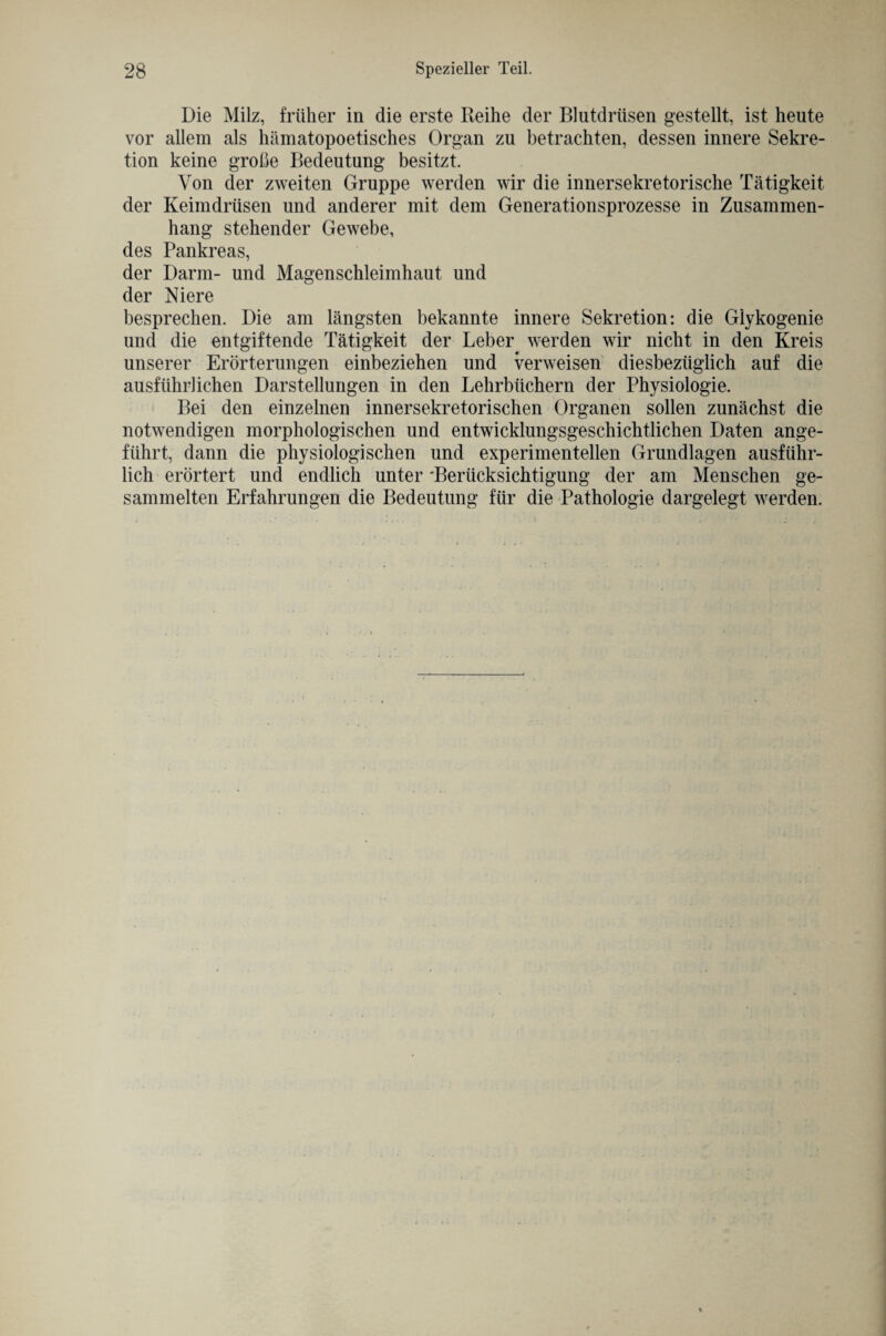 Die Milz, früher in die erste Reihe der Blutdrüsen gestellt, ist heute vor allem als hämatopoetisches Organ zu betrachten, dessen innere Sekre¬ tion keine große Bedeutung besitzt. Von der zweiten Gruppe werden wir die innersekretorische Tätigkeit der Keimdrüsen und anderer mit dem Generationsprozesse in Zusammen¬ hang stehender Gewebe, des Pankreas, der Darm- und Magenschleimhaut und der Niere besprechen. Die am längsten bekannte innere Sekretion: die Glykogenie und die entgiftende Tätigkeit der Leber werden wir nicht in den Kreis unserer Erörterungen einbeziehen und verweisen diesbezüglich auf die ausführlichen Darstellungen in den Lehrbüchern der Physiologie. Bei den einzelnen innersekretorischen Organen sollen zunächst die notwendigen morphologischen und entwicklungsgeschichtlichen Daten ange¬ führt, dann die physiologischen und experimentellen Grundlagen ausführ¬ lich erörtert und endlich unter 'Berücksichtigung der am Menschen ge¬ sammelten Erfahrungen die Bedeutung für die Pathologie dargelegt werden.