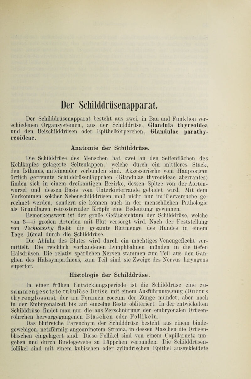 Der Schilddrüsenapparat. Der Schilddrüsenapparat besteht aus zwei, in Bau und Funktion ver¬ schiedenen Organsystemen, aus der Schilddrüse, Glandula thyreoidea und den Beischilddrüsen oder Epithelkörperchen, Glandulae paratliy- reoideae. 9 Anatomie der Schilddrüse. Die Schilddrüse des Menschen hat zwei an den Seitenflächen des Kehlkopfes gelagerte Seitenlappen, welche durch ein mittleres Stück, den Isthmus, miteinander verbunden sind. Akzessorische vom Hauptorgan örtlich getrennte Schilddrüsenläppchen (Glandulae thyreoideae aberrantes) finden sich in einem dreikantigen Bezirke, dessen Spitze von der Aorten¬ wurzel und dessen Basis vom Unterkieferrande gebildet wird. Mit dem Vorkommen solcher Nebenschilddrüsen muß nicht nur im Tierversuche ge¬ rechnet werden, sondern sie können auch in der menschlichen Pathologie als Grundlagen retrosternaler Kröpfe eine Bedeutung gewinnen. Bemerkenswert ist der große Gefäßreichtum der Schilddrüse, welche von 3—5 großen Arterien mit Blut versorgt wird. Nach der Feststellung von Tschuewsky fließt die gesamte Blutmenge des Hundes in einem Tage 16mal durch die Schilddrüse. Die Abfuhr des Blutes wird durch ein mächtiges Venengeflecht ver¬ mittelt. Die reichlich vorhandenen Lymphbahnen münden in die tiefen Halsdrüsen. Die relativ spärlichen Nerven stammen zum Teil aus den Gan¬ glien des Halssympathicus, zum Teil sind sie Zweige des Nervus laryngeus superior. Histologie der Schilddrüse. In einer frühen Entwicklungsperiode ist die Schilddrüse eine zu¬ sammengesetzte tubulöse Drüse mit einem Ausführungsgang (Ductus thyreoglossus), der am Foramen coecum der Zunge mündet, aber noch in der Embryonalzeit bis auf einzelne Beste obliteriert. In der entwickelten Schilddrüse findet man nur die aus Zerschnürung der embryonalen Drüsen¬ röhrchen hervorgegangenen Bläschen oder Follikeln. Das blutreiche Parenchym der Schilddrüse besteht aus einem binde¬ gewebigen, netzförmig angeordnetem Stroma, in dessen Maschen die Drüsen¬ bläschen eingelagert sind. Diese Follikel sind von einem Capillarnetz um¬ geben und durch Bindegewebe zu Läppchen verbunden. Die Schilddrüsen¬ follikel sind mit einem kubischen oder zylindrischen Epithel ausgekleidete