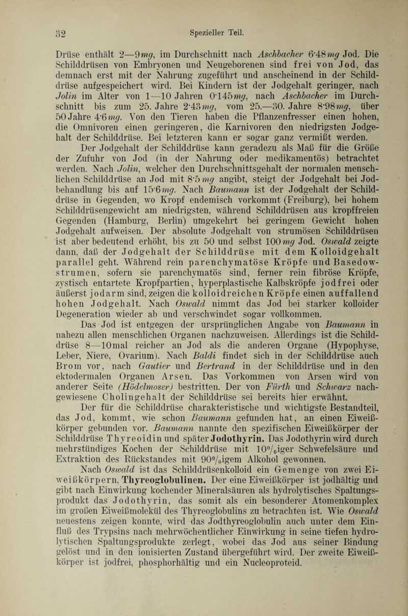 Drüse enthält 2—9 mg, im Durchschnitt nach Aschbacher 6*48 mg Jod. Die Schilddrüsen von Embryonen und Neugeborenen sind frei von Jod, das demnach erst mit der Nahrung zugeführt und anscheinend in der Schild¬ drüse aufgespeichert wird. Bei Kindern ist der Jodgehalt geringer, nach Jolin im Alter von 1—10 Jahren 0*145m</, nach Aschbacher im Durch¬ schnitt bis zum 25. Jahre 2*43 mg, vom 25.—30. Jahre 8*98 m^, über 50 Jahre 4*6 mg. Von den Tieren haben die Pflanzenfresser einen hohen, die Omnivoren einen geringeren, die Karnivoren den niedrigsten Jodge¬ halt der Schilddrüse. Bei letzteren kann er sogar ganz vermißt werden. Der Jodgehalt der Schilddrüse kann geradezu als Maß für die Größe der Zufuhr von Jod (in der Nahrung^ oder medikamentös) betrachtet werden. Nach Jolin, welcher den Durchschnittsgehalt der normalen mensch¬ lichen Schilddrüse an Jod mit 8*5 mg angibt, steigt der Jodgehalt bei Jod¬ behandlung bis auf lfyftmg. Nach Baumann ist der Jodgehalt der Schild¬ drüse in Gegenden, wo Kropf endemisch vorkommt (Freiburg), bei hohem Schilddrüsengewicht am niedrigsten, während Schilddrüsen aus kropffreien Gegenden (Hamburg, Berlin) umgekehrt bei geringem Gewicht hohen Jodgehalt aufweisen. Der absolute Jodgehalt von strumösen Schilddrüsen ist aber bedeutend erhöht, bis zu 50 und selbst 100 mg Jod. Oswald zeigte dann, daß der Jodgehalt der Schilddrüse mit dem Kolloidgehalt parallel geht. Während rein parenchymatöse Kröpfe und Basedow¬ strumen, sofern sie parenchymatös sind, ferner rein fibröse Kröpfe, zystisch entartete Kropfpartien, hyperplastische Kalbskröpfe jodfrei oder äußerst jodarm sind, zeigen die kolloidreichen Kröpfe einen auffallend hohen Jodgehalt. Nach Oswald nimmt das Jod bei starker kolloider Degeneration wieder ab und verschwindet sogar vollkommen. Das Jod ist entgegen der ursprünglichen Angabe von Baumann in nahezu allen menschlichen Organen nachzuweisen. Allerdings ist die Schild¬ drüse 8—10 mal reicher an Jod als die anderen Organe (Hypophyse, Leber, Niere, Ovarium). Nach Baldi findet sich in der Schilddrüse auch Brom vor, nach Gautier und Bertrand in der Schilddrüse und in den ektodermalen Organen Arsen. Das Vorkommen von Arsen wird von anderer Seite (Hödelmoser) bestritten. Der von Fürth und Schwarz nach¬ gewiesene Cholingehalt der Schilddrüse sei bereits hier erwähnt. Der für die Schilddrüse charakteristische und wichtigste Bestandteil, das Jod, kommt, wie schon Baumann gefunden hat, an einen Eiweiß¬ körper gebunden vor. Baumann nannte den spezifischen Eiweißkörper der Schilddrüse Thyreoidin und später Jodotkyrin. Das Jodothyrin wird durch mehrstündiges Kochen der Schilddrüse mit 10°/0iger Schwefelsäure und Extraktion des Rückstandes mit 90°/oigem Alkohol gewonnen. Nach Oswald ist das Schilddrüsenkolloid ein Gemenge von zwei Ei¬ weißkörpern, Thyreoglobulinen. Der eine Eiweißkörper ist jodhältig und gibt nach Einwirkung kochender Mineralsäuren als hydrolytisches Spaltungs¬ produkt das Jodothyrin, das somit als ein besonderer Atomenkomplex im großen Eiweißmolekül des Thyreoglobulins zu betrachten ist. Wie Oswald neuestens zeigen konnte, wird das Jodthyreoglobulin auch unter dem Ein¬ fluß des Trypsins nach mehrwöchentlicher Einwirkung in seine tiefen hydro¬ lytischen Spaltungsprodukte zerlegt, wobei das Jod aus seiner Bindung gelöst und in den ionisierten Zustand übergeführt wird. Der zweite Eiweiß¬ körper ist jodfrei, phosphorhältig und ein Nucleoproteid.