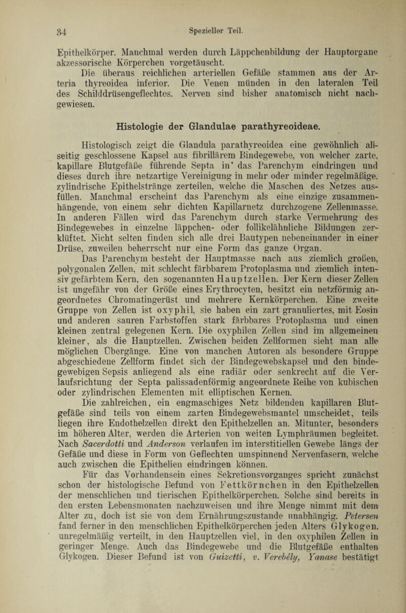 Epithelkörper. Manchmal werden durch Läppchenbildung der Hauptorgane akzessorische Körperchen vorgetäuscht. Die überaus reichlichen arteriellen Gefäße stammen aus der Ar- teria thyreoidea inferior. Die Venen münden in den lateralen Teil des Schilddrüsengeflechtes. Nerven sind bisher anatomisch nicht nach¬ gewiesen. Histologie der Glandulae parathyreoideae. Histologisch zeigt die Glandula parathyreoidea eine gewöhnlich all¬ seitig geschlossene Kapsel aus fibrillärem Bindegewebe, von welcher zarte, kapillare Blutgefäße führende Septa in* das Parenchym eindringen und dieses durch ihre netzartige Vereinigung in mehr oder minder regelmäßige, zylindrische Epithelstränge zerteilen, welche die Maschen des Netzes aus¬ füllen. Manchmal erscheint das Parenchym als eine einzige zusammen¬ hängende, von einem sehr dichten Kapillarnetz durchzogene Zellenmasse. In anderen Fällen wird das Parenchym durch starke Vermehrung des Bindegewebes in einzelne läppchen- oder follikelähnliche Bildungen zer¬ klüftet. Nicht selten finden sich alle drei Bautypen nebeneinander in einer Drüse, zuweilen beherrscht nur eine Form das ganze Organ. Das Parenchym besteht der Hauptmasse nach aus ziemlich großen, polygonalen Zellen, mit schlecht färbbarem Protoplasma und ziemlich inten¬ siv gefärbtem Kern, den sogenannten Hauptzellen. Der Kern dieser Zellen ist ungefähr von der Größe eines Erythrocyten, besitzt ein netzförmig an¬ geordnetes Chromatingerüst und mehrere Kernkörperchen. Eine zweite Gruppe von Zellen ist oxyphil, sie haben ein zart granuliertes, mit Eosin und anderen sauren Farbstoffen stark färbbares Protoplasma und einen kleinen zentral gelegenen Kern. Die oxyphilen Zellen sind im allgemeinen kleiner, als die Hauptzellen. Zwischen beiden Zellformen sieht man alle möglichen Übergänge. Eine von manchen Autoren als besondere Gruppe abgeschiedene Zellform findet sich der Bindegewebskapsel und den binde¬ gewebigen Sepsis anliegend als eine radiär oder senkrecht auf die Ver¬ lauf srichtung der Septa palissadenförmig angeordnete Reihe von kubischen oder zylindrischen Elementen mit elliptischen Kernen. Die zahlreichen, ein engmaschiges Netz bildenden kapillaren Blut¬ gefäße sind teils von einem zarten Bindegewebsmantel umscheidet, teils liegen ihre Endothelzellen direkt den Epithelzellen an. Mitunter, besonders im höheren Alter, werden die Arterien von weiten Lymphräumen begleitet. Nach Sacerdotti und Anderson verlaufen im interstitiellen Gewrebe längs der Gefäße und diese in Form von Geflechten umspinnend Nervenfasern, welche auch zwischen die Epithelien eindringen können. Für das Vorhandensein eines Sekretions Vorganges spricht zunächst schon der histologische Befund von Fettkörnchen in den Epithelzellen der menschlichen und tierischen Epithelkörperchen. Solche sind bereits in den ersten Lebensmonaten nachzuweisen und ihre Menge nimmt mit dem Alter zu, doch ist sie von dem Ernährungszustände unabhängig. Petersen fand ferner in den menschlichen Epithelkörperchen jeden Alters Glykogen, unregelmäßig verteilt, in den Hauptzellen viel, in den oxyphilen Zellen in geringer Menge. Auch das Bindegewebe und die Blutgefäße enthalten Glykogen. Dieser Befund ist von Guizetti, v. Verebely, Yanase bestätigt