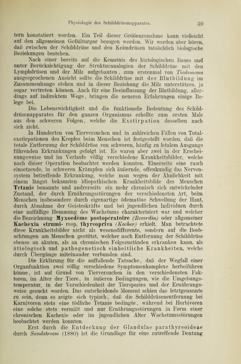 fern konstatiert worden. Ein Teil dieser Größenznnahme kann vielleicht auf den allgemeinen Gefäßturgor bezogen werden. Wir werden aber hören, daß zwischen der Schilddrüse und den Keimdrüsen tatsächlich biologische Beziehungen bestehen. Nach einer bereits auf die Kenntnis des histologischen Baues und unter Berücksichtigung der Strukturanalogien der Schilddrüse mit den Lymphdrüsen und der Milz aufgebauten, zum erstenmal von Tiedemann ausgesprochenen Ansicht sollte die Schilddrüse mit der Blutbildung im Zusammenhänge stehen und in dieser Beziehung die Milz unterstützen, ja sogar vertreten können. Auch für eine Beeinflussung der Blutbildung, aller¬ dings auf indirektem Wege, bringen die neueren Erfahrungen einige Be¬ lege bei. Die Lebenswichtigkeit und die funktionelle Bedeutung des Schild¬ drüsenapparates für den ganzen Organismus erhellte zum ersten Male aus den schweren Folgen, welche die Exstirpation desselben nach sich zieht. In Hunderten von Tierversuchen und in zahlreichen Fällen von Total¬ exstirpationen des Kropfes beim Menschen ist festgestellt worden, daß die totale Entfernung der Schilddrüse von schweren, häufig zu letalem Ausgange führenden Erkrankungen gefolgt ist. Es waren aber zwei in der Erschei¬ nungsweise und im Verlaufe völlig verschiedene Krankheitsbilder, welche nach dieser Operation beobachtet werden konnten. Einerseits eine rasch einsetzende, in schweren Krämpfen sich äußernde, offenkundig das Nerven¬ system betreffende Erkrankung, welche man wegen der Ähnlichkeit mit einem längst bekannten idiopathischen Krankheitsbilde des Menschen Tetanie benannte und andrerseits ein mehr chronisch sich entwickelnder Zustand, der durch Ernährungsstörungen der verschiedensten Art, beim Menschen insbesondere durch eigenartige ödematöse Schwellung der Haut, durch Abnahme der Geisteskräfte und bei jugendlichen Individuen durch eine auffällige Hemmung des Wachstums charakterisiert war und welcher die Bezeichnung Myxoedeme postoperatoire (Reverdin) oder allgemeiner Kacliexia strumi- resp, tliyreopriva (Kocher) erhielt. Man betrachtete diese Krankheitsbilder nicht als wesensdifferente, sondern auf die Beob¬ achtungen am Menschen gestützt, welcher nach Entfernung der Schilddrüse ebenso an akuten, als an chronischen Folgezuständen erkranken kann, als ätiologisch und pathogenetisch einheitliche Krankheiten, welche durch Übergänge miteinander verbunden sind. Die Erklärung für die auffallende Tatsache, daß der Wegfall einer Organfunktion zwei völlig verschiedene Symptomenkomplexe herbeiführen könne, ist auf Grund von Tierversuchen in den verschiedensten Fak¬ toren, im Alter der Tiere, in äußeren Bedingungen, wie die Umgebungs¬ temperatur, in der Verschiedenheit der Tierspezies und der Ernährungs¬ weise gesucht worden. Das entscheidende Moment schien das letztgenannte zu sein, denn es zeigte sich typisch, daß die Schilddrüsenentfernung bei Karnivoren stets eine tödliche Tetanie bedingte, während bei Herbivoren eine solche stets vermißt und nur Ernährungsstörungen in Form einer chronischen Kachexie oder im jugendlichen Alter Wachstumsstörungen beobachtet werden konnten. Erst durch die Entdeckung der Glandulae parathyreoideae durch Sandstroem (1880) ist die Grundlage für eine zutreffende Deutung