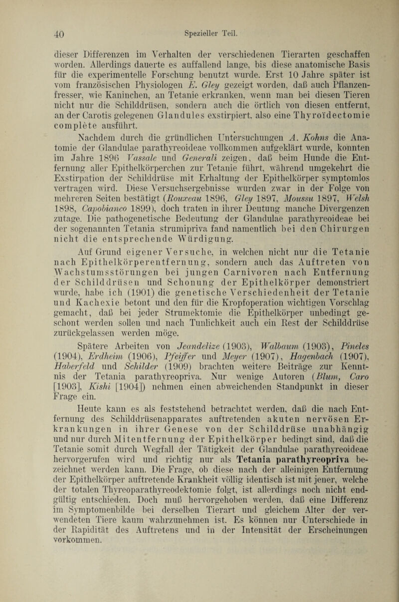 dieser Differenzen im Verhalten der verschiedenen Tierarten geschaffen worden. Allerdings dauerte es auffallend lange, bis diese anatomische Basis für die experimentelle Forschung benutzt wurde. Erst 10 Jahre später ist vom französischen Physiologen E. Gley gezeigt worden, daß auch Pflanzen¬ fresser, wie Kaninchen, an Tetanie erkranken, wenn man bei diesen Tieren nicht nur die Schilddrüsen, sondern auch die örtlich von diesen entfernt, an der Carotis gelegenen Glandules exstirpiert. also eine Thyroi'dectomie complete ausführt. « Nachdem durch die gründlichen Untersuchungen A. Kohns die Ana¬ tomie der Glandulae parathvreoideae vollkommen aufgeklärt wurde, konnten im Jahre 1896 Vassale und Generali zeigen, daß beim Hunde die Ent¬ fernung aller Epithelkörperchen zur Tetanie führt, während umgekehrt die Exstirpation der Schilddrüse mit Erhaltung der Epithelkörper symptomlos vertragen wird. Diese Versuchsergebnisse wurden zwar in der Folge von mehreren Seiten bestätigt (.Rouxeau 1896, Gley 1897, Monssu 1897, Welsh 1898, Capobianco 1899), doch traten in ihrer Deutung manche Divergenzen zutage. Die pathogenetische Bedeutung der Glandulae parathyreoideae bei der sogenannten Tetania strumipriva fand namentlich bei den Chirurgen nicht die entsprechende Würdigung. Auf Grund eigener Ver suche, in welchen nicht nur die Tetanie nach Epithelkörperentfernung, sondern auch das Auftreten von Wachstumsstörungen bei jungen Carnivoren nach Entfernung der Schilddrüsen und Schonung der Epithelkörper demonstriert wurde, habe ich (1901) die genetische Verschiedenheit der Tetanie und Kachexie betont und den für die Kropf Operation wichtigen Vorschlag gemacht, daß bei jeder Strumektomie die Epithelkörper unbedingt ge¬ schont werden sollen und nach Tunlichkeit auch ein Best der Schilddrüse zurückgelassen werden möge. Spätere Arbeiten von Jeandelize {1903), Walbaum (1903), Pineies (1904), Erdheim (1906), Pfeiffer und Meyer (1907), 1Ragenbach (1907), Haberfeld und Schilder (1909) brachten weitere Beiträge zur Kennt¬ nis der Tetania parathyreopriva. Nur wenige Autoren (Blum, Caro [1903], Kishi [1904]) nehmen einen abweichenden Standpunkt in dieser Frage ein. Heute kann es als feststehend betrachtet werden, daß die nach Ent¬ fernung des Schilddrüsenapparates auf tretenden akuten nervösen Er¬ krankungen in ihrer Genese von der Schilddrüse unabhängig und nur durch Mitentfernung der Epithelkörper bedingt sind, daß die Tetanie somit durch Wegfall der Tätigkeit der Glandulae parathyreoideae hervorgerufen wird und richtig nur als Tetania parathyreopriva be¬ zeichnet werden kann. Die Frage, ob diese nach der alleinigen Entfernung der Epithelkörper auftretende Krankheit völlig identisch ist mit jener, welche der totalen Thyreoparathvreodektomie folgt, ist allerdings noch nicht end¬ gültig entschieden. Doch muß hervorgehoben werden, daß eine Differenz im Symptomenbilde bei derselben Tierart und gleichem Alter der ver¬ wendeten Tiere kaum wahrzunehmen ist. Es können nur Unterschiede in der Bapidität des Auftretens und in der Intensität der Erscheinungen Vorkommen.