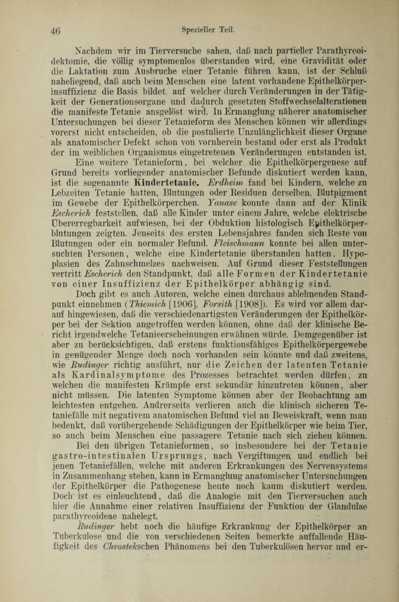 Nachdem wir im Tierversuche sahen, daß nach partieller Parathyreoi- dektomie, die völlig svmptomenlos überstanden wird, eine Gravidität oder die Laktation zum Ausbruche einer Tetanie führen kann, ist der Schluß naheliegend, daß auch beim Menschen eine latent vorhandene Epithelkörper¬ insuffizienz die Basis bildet, auf welcher durch Veränderungen in der Tätig¬ keit der Generationsorgane und dadurch gesetzten Stoffwechselalterationen die manifeste Tetanie ansgelöst wird, ln Ermanglung näherer anatomischer Untersuchungen bei dieser Tetanieform des Menschen können wir allerdings vorerst nicht entscheiden, ob die postulierte Unzulänglichkeit dieser Organe als anatomischer Defekt schon von vornherein bestand oder erst als Produkt der im weiblichen Organismus eingetretenen Veränderungen entstanden ist. Eine weitere Tetanieform, bei welcher die Epithelkörpergenese auf Grund bereits vorliegender anatomischer Befunde diskutiert werden kann, ist die sogenannte Kindertetanie. Erdheim fand bei Kindern, welche zu Lebzeiten Tetanie hatten, Blutungen oder Residuen derselben, Blutpigment im Gewebe der Epithelkörperchen. Yanase konnte dann auf der Klinik Eschcrich feststellen, daß alle Kinder unter einem Jahre, welche elektrische Übererregbarkeit aufwiesen, bei der Obduktion histologisch Epithelkörper¬ blutungen zeigten. Jenseits des ersten Lebensjahres fanden sich Reste von Blutungen oder ein normaler Befund. Fleischmann konnte bei allen unter¬ suchten Personen, welche eine Kindertetanie überstanden hatten, Hypo¬ plasien des Zahnschmelzes nachweisen. Auf Grund dieser Feststellungen vertritt Escherich den Standpunkt, daß alle Formen der Kindertetanie von einer Insuffizienz der Epithelkörper abhängig sind. Doch gibt es auch Autoren, welche einen durchaus ablehnenden Stand¬ punkt einnehmen (Thiemich [1906], Forsith [1908]). Es wird vor allem dar¬ auf hingewiesen, daß die verschiedenartigsten Veränderungen der Epithelkör¬ per bei der Sektion angetroffen werden können, ohne daß der klinische Be¬ richt irgendwelche Tetanieerscheinungen erwähnen würde. Demgegenüber ist aber zu berücksichtigen, daß erstens funktionsfähiges Epithelkörpergewebe in genügender Menge doch noch vorhanden sein könnte und daß zweitens, wie Rudinger richtig ausführt, nur die Zeichen der latenten Tetanie als Kardinalsymptome des Prozesses betrachtet werden dürfen, zu welchen die manifesten Krämpfe erst sekundär hinzutreten können, aber nicht müssen. Die latenten Symptome können aber der Beobachtung am leichtesten entgehen. Andrerseits verlieren auch die klinisch sicheren Te¬ taniefälle mit negativem anatomischen Befund viel an Beweiskraft, wenn man bedenkt, daß vorübergehende Schädigungen der Epithelkörper wie beim Tier, so auch beim Menschen eine passagere Tetanie nach sich ziehen können. Bei den übrigen Tetanieformen, so insbesondere bei der Tetanie gastro-intestinalen Ursprungs, nach Vergiftungen und endlich bei jenen Tetaniefällen, welche mit anderen Erkrankungen des Nervensystems in Zusammenhang stehen, kann in Ermanglung anatomischer Untersuchungen der Epithelkörper die Pathogenese heute noch kaum diskutiert werden. Doch ist es einleuchtend, daß die Analogie mit den Tierversuchen auch hier die Annahme einer relativen Insuffizienz der Funktion der Glandulae parathyreoideae nahelegt. Rudinger hebt noch die häufige Erkrankung der Epithelkörper an Tuberkulose und die von verschiedenen Seiten bemerkte auffallende Häu¬ figkeit des Chvostekschen Phänomens bei den Tuberkulösen hervor und er-