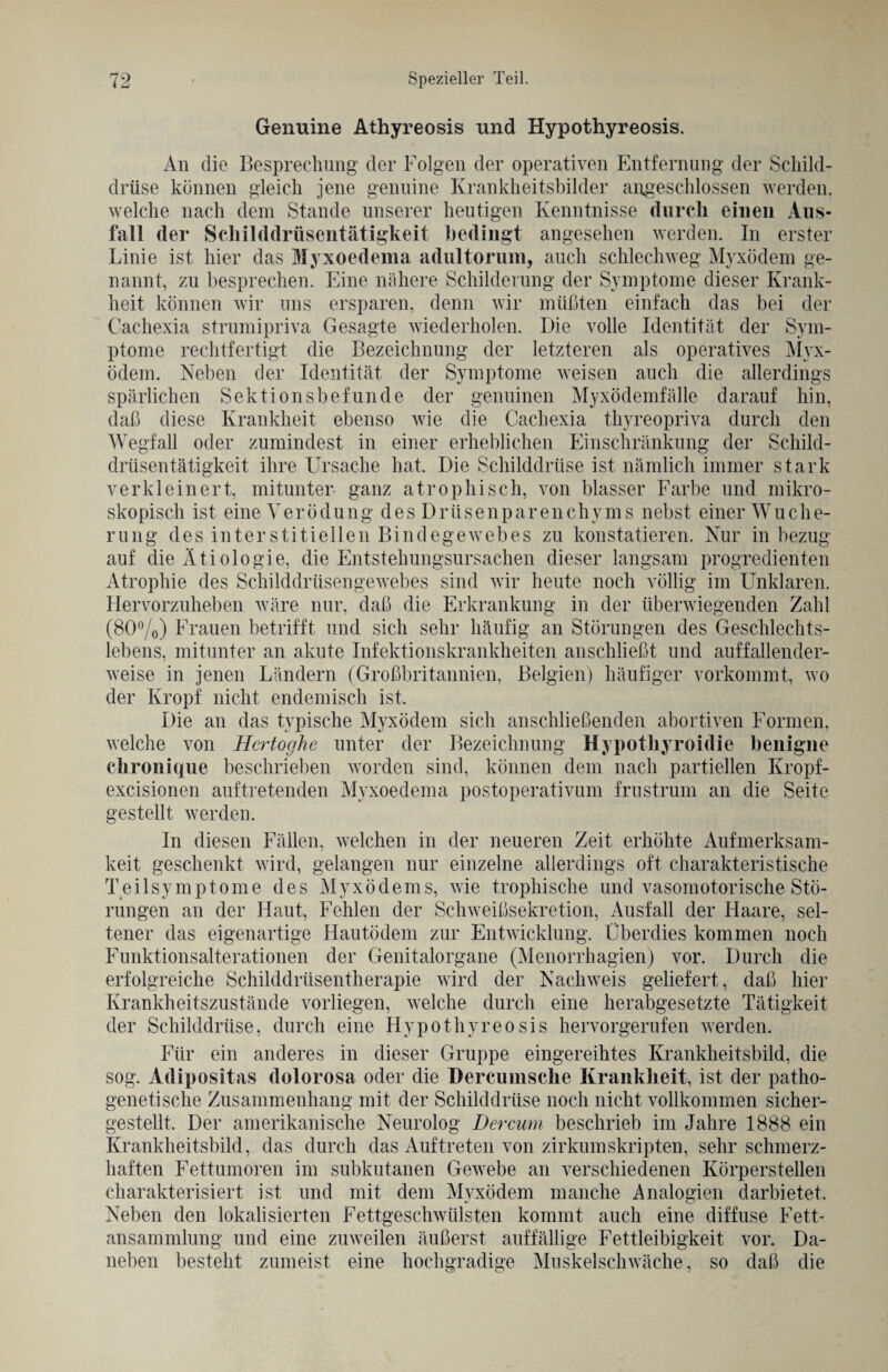 Genuine Athyreosis und Hypothyreosis. An die Besprechung der Folgen der operativen Entfernung der Schild¬ drüse können gleich jene genuine Krankheitsbilder airgeschlossen werden, welche nach dem Stande unserer heutigen Kenntnisse durch einen Aus¬ fall der Schilddrüsentätigkeit bedingt angesehen werden. In erster Linie ist hier das Myxoedema adultorum, auch schlechweg Myxödem ge¬ nannt, zu besprechen. Eine nähere Schilderung der Symptome dieser Krank¬ heit können wir uns ersparen, denn wir müßten einfach das bei der Cachexia strumipriva Gesagte wiederholen. Die volle Identität der Sym¬ ptome rechtfertigt die Bezeichnung der letzteren als operatives Myx¬ ödem. Neben der Identität der Symptome weisen auch die allerdings spärlichen Sektionsbefunde der genuinen Myxödemfälle darauf hin, daß diese Krankheit ebenso wie die Cachexia thyreopriva durch den Wegfall oder zumindest in einer erheblichen Einschränkung der Schild¬ drüsentätigkeit ihre Ursache hat. Die Schilddrüse ist nämlich immer stark verkleinert, mitunter ganz atrophisch, von blasser Farbe und mikro¬ skopisch ist eine Verödung des Drüsenparenchyms nebst einer Wuche¬ rung des interstitiellen Bindegewebes zu konstatieren. Nur in bezug auf die Ätiologie, die Entstehungsursachen dieser langsam progredienten Atrophie des Schilddrüsengewebes sind wir heute noch völlig im Unklaren. Hervorzuheben wäre nur, daß die Erkrankung in der überwiegenden Zahl (80%) Frauen betrifft und sich sehr häufig an Störungen des Geschlechts¬ lebens, mitunter an akute Infektionskrankheiten anschließt und auffallender¬ weise in jenen Ländern (Großbritannien, Belgien) häufiger vorkommt, wo der Kropf nicht endemisch ist. Die an das typische Myxödem sich anschließenden abortiven Formen, welche von Hcrtoghe unter der Bezeichnung Hypothyroidie benigne chronique beschrieben worden sind, können dem nach partiellen Kropf- excisionen auftretenden Myxoedema postoperativum frustrum an die Seite gestellt werden. In diesen Fällen, welchen in der neueren Zeit erhöhte Aufmerksam¬ keit geschenkt wird, gelangen nur einzelne allerdings oft charakteristische Teilsymptome des Myxödems, wie trophische und vasomotorische Stö¬ rungen an der Haut, Fehlen der Schweißsekretion, Ausfall der Haare, sel¬ tener das eigenartige Hautödem zur Entwicklung. Überdies kommen noch Funktionsalterationen der Genitalorgane (Menorrhagien) vor. Durch die erfolgreiche Schilddrüsentherapie wird der Nachweis geliefert, daß hier Krankheitszustände vorliegen, welche durch eine herabgesetzte Tätigkeit der Schilddrüse, durch eine Hypothyreosis hervorgerufen werden. Für ein anderes in dieser Gruppe eingereihtes Krankheitsbild, die sog. Adipositas dolorosa oder die Dercumsche Krankheit, ist der patho¬ genetische Zusammenhang mit der Schilddrüse noch nicht vollkommen sicher¬ gestellt, Der amerikanische Neurolog Der mm beschrieb im Jahre 1888 ein Krankheitsbild, das durch das Auftreten von zirkumskripten, sehr schmerz¬ haften Fettumoren im subkutanen Gewebe an verschiedenen Körperstellen charakterisiert ist und mit dem Myxödem manche Analogien darbietet. Neben den lokalisierten Fettgeschwülsten kommt auch eine diffuse Fett¬ ansammlung und eine zuweilen äußerst auffällige Fettleibigkeit vor. Da¬ neben besteht zumeist eine hochgradige Muskelschwäche, so daß die