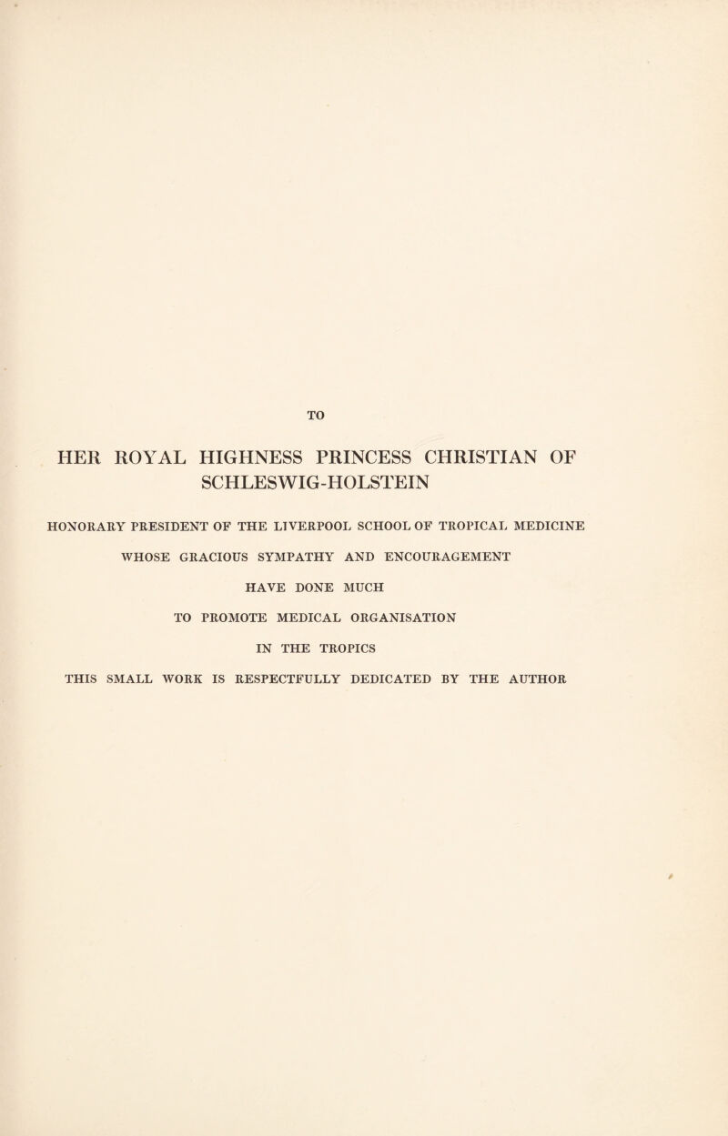 TO HER ROYAL HIGHNESS PRINCESS CHRISTIAN OF SCHLESWIG-HOLSTEIN HONORARY PRESIDENT OF THE LIVERPOOL SCHOOL OF TROPICAL MEDICINE WHOSE GRACIOUS SYMPATHY AND ENCOURAGEMENT HAVE DONE MUCH TO PROMOTE MEDICAL ORGANISATION IN THE TROPICS THIS SMALL WORK IS RESPECTFULLY DEDICATED BY THE AUTHOR