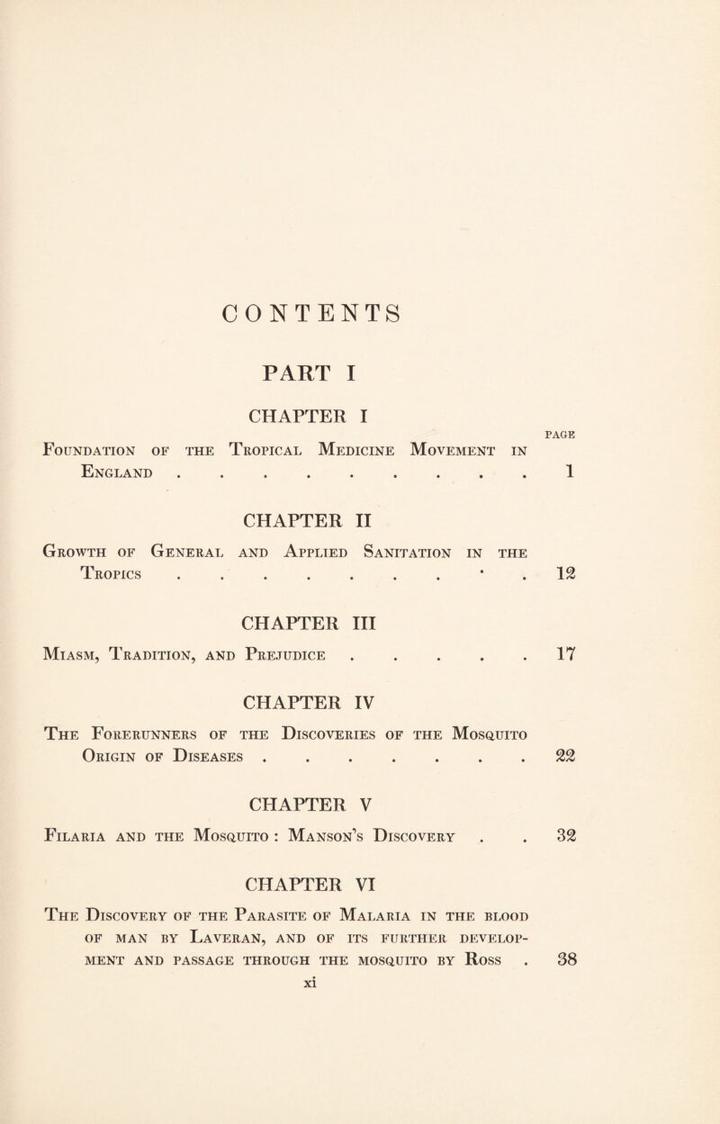 CONTENTS PART I CHAPTER I Foundation of the Tropical Medicine Movement in England ......... CHAPTER II Growth of General and Applied Sanitation in the Tropics ......... CHAPTER III Miasm, Tradition, and Prejudice . . . . . CHAPTER IV The Forerunners of the Discoveries of the Mosquito Origin of Diseases ....... CHAPTER V Filaria and the Mosquito : Manson’s Discovery CHAPTER VI The Discovery of the Parasite of Malaria in the blood OF MAN BY LaVERAN, AND OF ITS FURTHER DEVELOP¬ MENT AND PASSAGE THROUGH THE MOSQUITO BY RoSS xi PAGE 1 IS 17 22 32 38