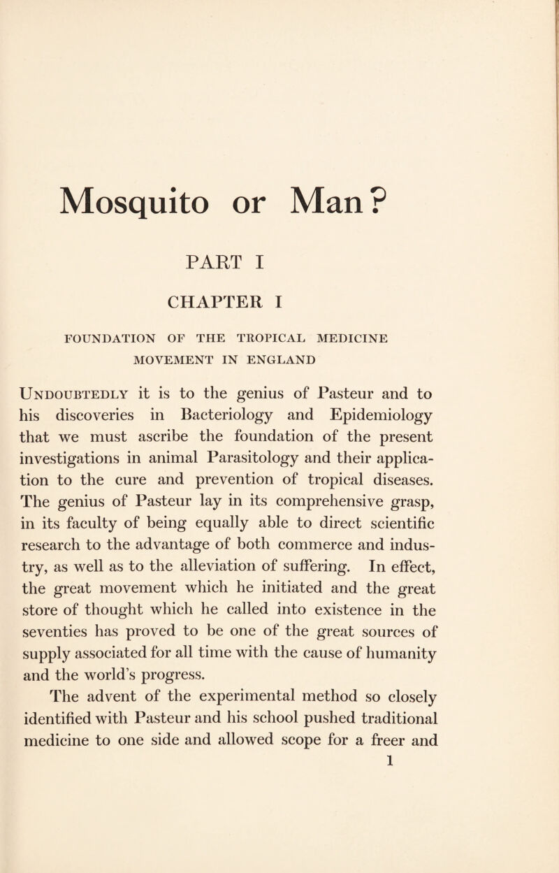 Mosquito or Man? PART I CHAPTER I FOUNDATION OF THE TROPICAL MEDICINE MOVEMENT IN ENGLAND Undoubtedly it is to the genius of Pasteur and to his discoveries in Bacteriology and Epidemiology that we must ascribe the foundation of the present investigations in animal Parasitology and their applica¬ tion to the cure and prevention of tropical diseases. The genius of Pasteur lay in its comprehensive grasp, in its faculty of being equally able to direct scientific research to the advantage of both commerce and indus¬ try, as well as to the alleviation of suffering. In effect, the great movement which he initiated and the great store of thought which he called into existence in the seventies has proved to be one of the great sources of supply associated for all time with the cause of humanity and the worlds progress. The advent of the experimental method so closely identified with Pasteur and his school pushed traditional medicine to one side and allowed scope for a freer and