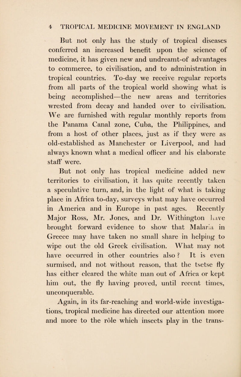 But not only has the study of tropical diseases conferred an increased benefit upon the science of medicine, it has given new and undreamt-of advantages to commerce, to civilisation, and to administration in tropical countries. To-day we receive regular reports from all parts of the tropical world showing what is being accomplished—the new areas and territories wrested from decay and handed over to civilisation. We are furnished with regular monthly reports from the Panama Canal zone, Cuba, the Philippines, and from a host of other places, just as if they were as old-established as Manchester or Liverpool, and had always known what a medical officer and his elaborate staff' were. But not only has tropical medicine added new territories to civilisation, it has quite recently taken a speculative turn, and, in the light of what is taking place in Africa to-day, surveys what may have occurred in America and in Europe in past ages. Recently Major Ross, Mr. Jones, and Dr. Withington have brought forward evidence to show that Malaria in Greece may have taken no small share in helping to wipe out the old Greek civilisation. What may not have occurred in other countries also ? It is even surmised, and not without reason, that the tsetse fly has either cleared the white man out of Africa or kept him out, the fly having proved, until recent times, unconquerable. Again, in its far-reaching and world-wide investiga¬ tions, tropical medicine has directed our attention more and more to the role which insects play in the trans-