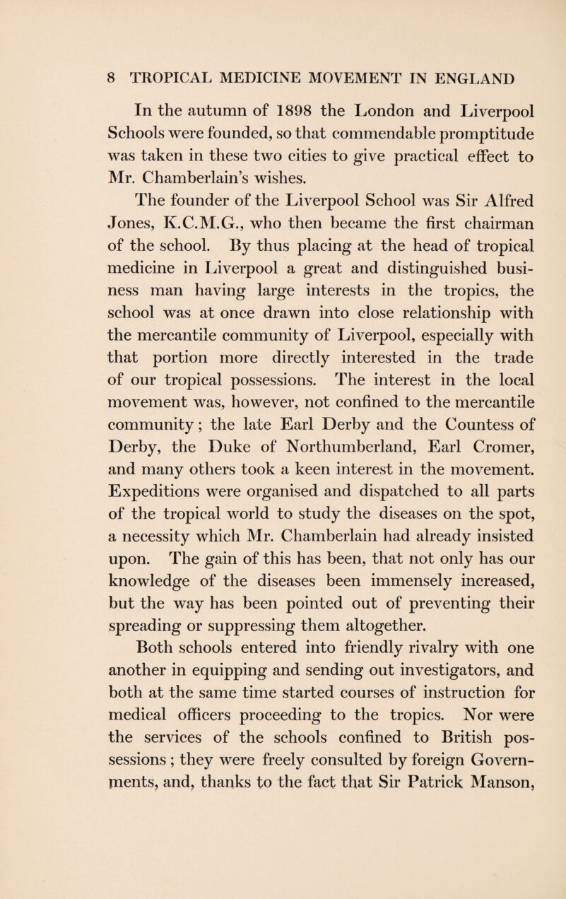 In the autumn of 1898 the London and Liverpool Schools were founded, so that commendable promptitude was taken in these two cities to give practical effect to Mr. Chamberlain’s wishes. The founder of the Liverpool School was Sir Alfred Jones, K.C.M.G., who then became the first chairman of the school. By thus placing at the head of tropical medicine in Liverpool a great and distinguished busi¬ ness man having large interests in the tropics, the school was at once drawn into close relationship with the mercantile community of Liverpool, especially with that portion more directly interested in the trade of our tropical possessions. The interest in the local movement was, however, not confined to the mercantile community; the late Earl Derby and the Countess of Derby, the Duke of Northumberland, Earl Cromer, and many others took a keen interest in the movement. Expeditions were organised and dispatched to all parts of the tropical world to study the diseases on the spot, a necessity which Mr. Chamberlain had already insisted upon. The gain of this has been, that not only has our knowledge of the diseases been immensely increased, but the way has been pointed out of preventing their spreading or suppressing them altogether. Both schools entered into friendly rivalry with one another in equipping and sending out investigators, and both at the same time started courses of instruction for medical officers proceeding to the tropics. Nor were the services of the schools confined to British pos¬ sessions ; they were freely consulted by foreign Govern¬ ments, and, thanks to the fact that Sir Patrick Manson,