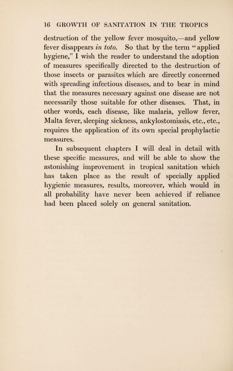 destruction of the yellow fever mosquito,—and yellow fever disappears in toto. So that by the term “ applied hygiene,” I wish the reader to understand the adoption of measures specifically directed to the destruction of those insects or parasites which are directly concerned with spreading infectious diseases, and to bear in mind that the measures necessary against one disease are not necessarily those suitable for other diseases. That, in other words, each disease, like malaria, yellow fever, Malta fever, sleeping sickness, ankylostomiasis, etc., etc., requires the application of its own special prophylactic measures. In subsequent chapters I will deal in detail with these specific measures, and will be able to show the astonishing improvement in tropical sanitation which has taken place as the result of specially applied hygienic measures, results, moreover, which would in all probability have never been achieved if reliance had been placed solely on general sanitation.