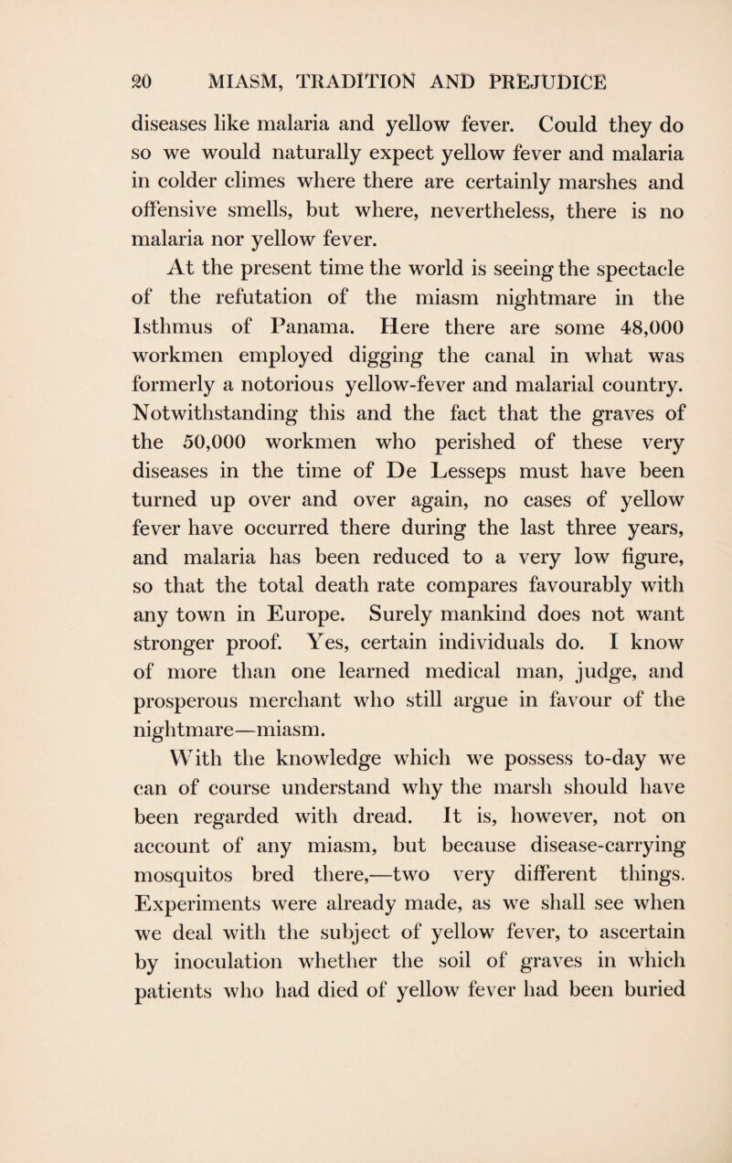 diseases like malaria and yellow fever. Could they do so we would naturally expect yellow fever and malaria in colder climes where there are certainly marshes and offensive smells, but where, nevertheless, there is no malaria nor yellow fever. At the present time the world is seeing the spectacle of the refutation of the miasm nightmare in the Isthmus of Panama. Here there are some 48,000 workmen employed digging the canal in what was formerly a notorious yellow-fever and malarial country. Notwithstanding this and the fact that the graves of the 50,000 workmen who perished of these very diseases in the time of De Lesseps must have been turned up over and over again, no cases of yellow fever have occurred there during the last three years, and malaria has been reduced to a very low figure, so that the total death rate compares favourably with any town in Europe. Surely mankind does not want stronger proof. Yes, certain individuals do. I know of more than one learned medical man, judge, and prosperous merchant who still argue in favour of the nightmare—miasm. With the knowledge which we possess to-day we can of course understand why the marsh should have been regarded with dread. It is, however, not on account of any miasm, but because disease-carrying mosquitos bred there,—two very different things. Experiments were already made, as we shall see when we deal with the subject of yellow fever, to ascertain by inoculation whether the soil of graves in which patients who had died of yellow fever had been buried