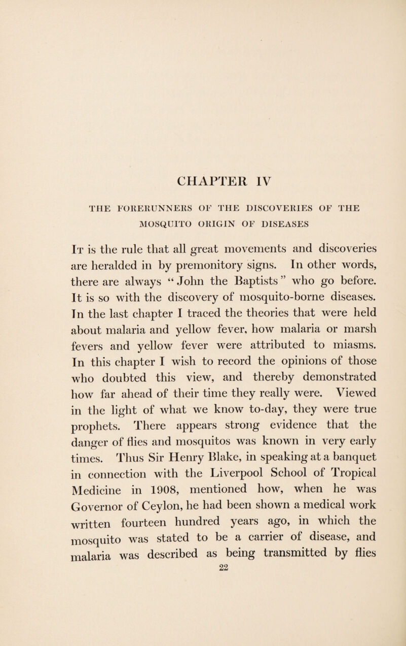 THE FORERUNNERS OF THE DISCOVERIES OF THE MOSQUITO ORIGIN OF DISEASES It is the rule that all great movements and discoveries are heralded in by premonitory signs. In other words, there are always “ John the Baptists ” who go before. It is so with the discovery of mosquito-borne diseases. In the last chapter I traced the theories that were held about malaria and yellow fever, how malaria or marsh fevers and yellow fever were attributed to miasms. In this chapter I wish to record the opinions of those who doubted this view, and thereby demonstrated how far ahead of their time they really were. Viewed in the light of what we know to-day, they were true prophets. There appears strong evidence that the danger of flies and mosquitos was known in very early times. Thus Sir Henry Blake, in speaking at a banquet in connection with the Liverpool School of Tropical Medicine in 1908, mentioned how, when he was Governor of Ceylon, he had been shown a medical work written fourteen hundred years ago, in which the mosquito was stated to be a carrier of disease, and malaria was described as being transmitted by flies