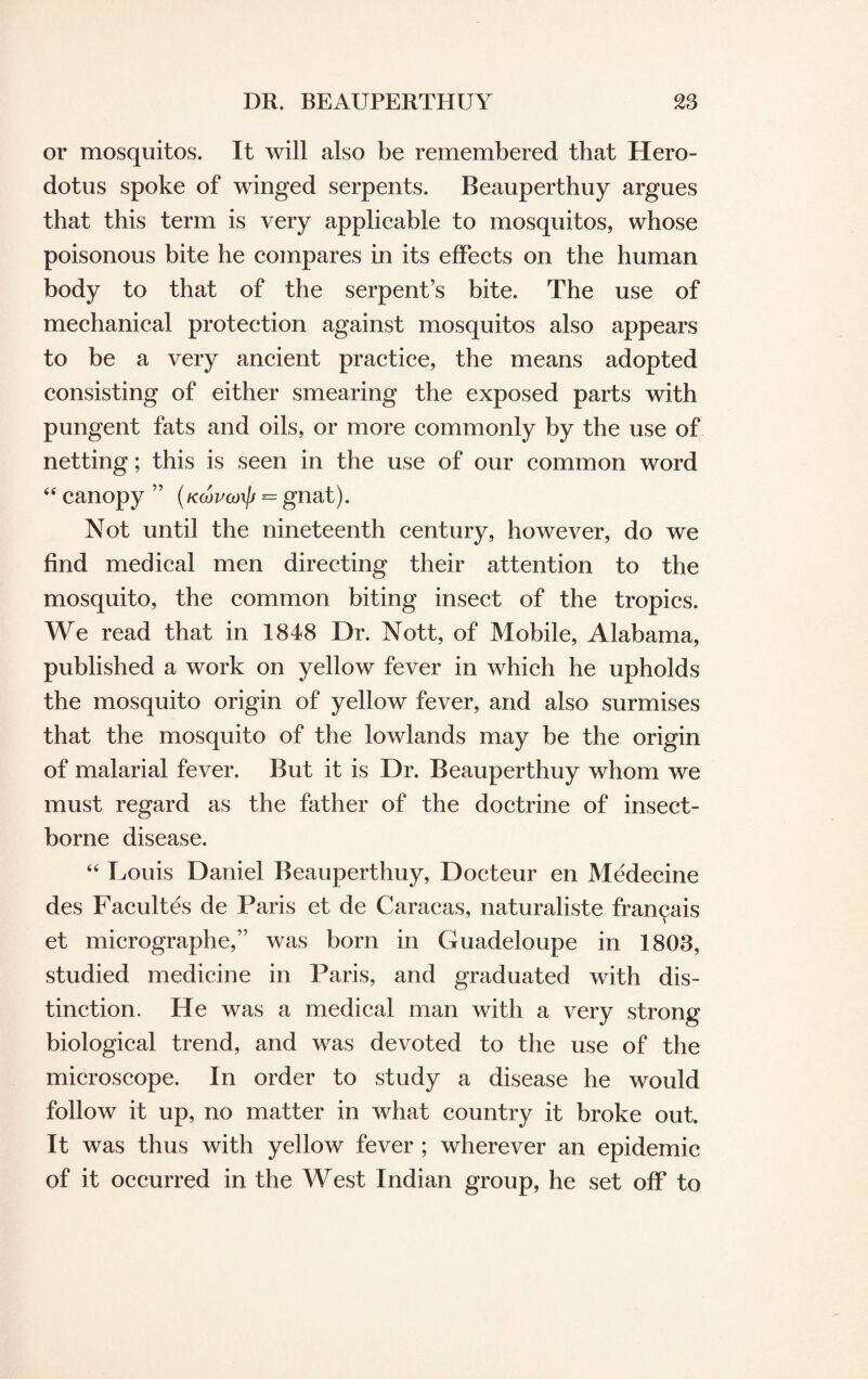 or mosquitos. It will also be remembered that Hero¬ dotus spoke of winged serpents. Beauperthuy argues that this term is very applicable to mosquitos, whose poisonous bite he compares in its effects on the human body to that of the serpent’s bite. The use of mechanical protection against mosquitos also appears to be a very ancient practice, the means adopted consisting of either smearing the exposed parts with pungent fats and oils, or more commonly by the use of netting; this is seen in the use of our common word “ canopy ” (Ktovanp = gnat). Not until the nineteenth century, however, do we find medical men directing their attention to the mosquito, the common biting insect of the tropics. We read that in 1848 Dr. Nott, of Mobile, Alabama, published a work on yellow fever in which he upholds the mosquito origin of yellow fever, and also surmises that the mosquito of the lowlands may be the origin of malarial fever. But it is Dr. Beauperthuy whom we must regard as the father of the doctrine of insect- borne disease. 64 Louis Daniel Beauperthuy, Docteur en Medecine des Facultes de Paris et de Caracas, naturaliste fran^ais et micrographe,” was born in Guadeloupe in 1803, studied medicine in Paris, and graduated with dis¬ tinction. He was a medical man with a very strong biological trend, and was devoted to the use of the microscope. In order to study a disease he would follow it up, no matter in what country it broke out. It was thus with yellow fever ; wherever an epidemic of it occurred in the West Indian group, he set off to