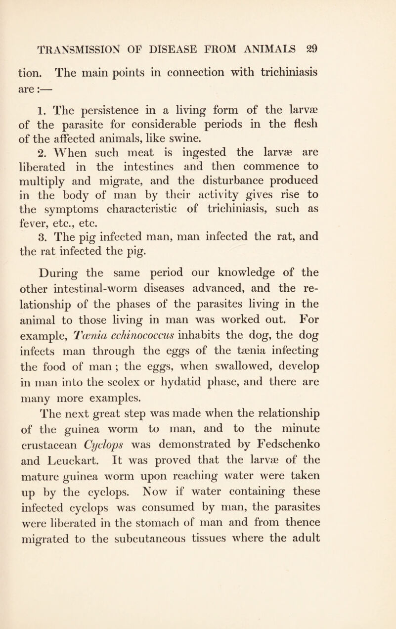 tion. The main points in connection with trichiniasis are:— 1. The persistence in a living form of the larvae of the parasite for considerable periods in the flesh of the affected animals, like swine. 2. When such meat is ingested the larva? are liberated in the intestines and then commence to multiply and migrate, and the disturbance produced in the body of man by their activity gives rise to the symptoms characteristic of trichiniasis, such as fever, etc., etc. 3. The pig infected man, man infected the rat, and the rat infected the pig. During the same period our knowledge of the other intestinal-worm diseases advanced, and the re¬ lationship of the phases of the parasites living in the animal to those living in man was worked out. For example, Tcenia echinococcus inhabits the dog, the dog infects man through the eggs of the taenia infecting the food of man ; the eggs, when swallowed, develop in man into the scolex or hydatid phase, and there are many more examples. The next great step was made when the relationship of the guinea worm to man, and to the minute crustacean Cyclops was demonstrated by Fedschenko and Leuckart. It was proved that the larvae of the mature guinea worm upon reaching water were taken up by the cyclops. Now if water containing these infected cyclops was consumed by man, the parasites were liberated in the stomach of man and from thence migrated to the subcutaneous tissues where the adult