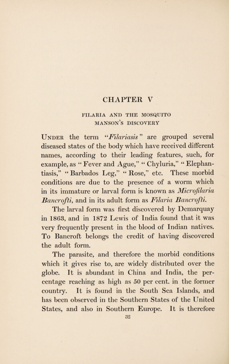 CHAPTER V FILARIA AND THE MOSQUITO manson’s DISCOVERY Under the term “Filariasis ” are grouped several diseased states of the body which have received different names, according to their leading features, such, for example, as 44 Fever and Ague,” 44 Chyluria,” 44 Elephan¬ tiasis,” 44 Barbados Leg,” 44 Rose,” etc. These morbid conditions are due to the presence of a worm which in its immature or larval form is known as Microfilaria JBancrofti, and in its adult form as Filaria Bancrofti. The larval form was first discovered by Demarquay in 1863, and in 1872 Lewis of India found that it was very frequently present in the blood of Indian natives. To Bancroft belongs the credit of having discovered the adult form. The parasite, and therefore the morbid conditions which it gives rise to, are widely distributed over the globe. It is abundant in China and India, the per¬ centage reaching as high as 50 per cent, in the former country. It is found in the South Sea Islands, and has been observed in the Southern States of the United States, and also in Southern Europe. It is therefore