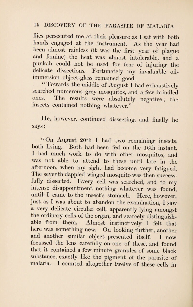 flies persecuted me at their pleasure as I sat with both hands engaged at the instrument. As the year had been almost rainless (it was the first year of plague and famine) the heat was almost intolerable, and a punkah could not be used for fear of injuring the delicate dissections. Fortunately my invaluable oil- immersion object-glass remained good. I owards the middle of August I had exhaustively searched numerous grey mosquitos, and a few brindled ones. The results were absolutely negative; the insects contained nothing whatever.” He, however, continued dissecting, and finally he says: 44 On August 20th I had two remaining insects, both living. Both had been fed on the 16th instant. I had much work to do with other mosquitos, and was not able to attend to these until late in the afternoon, when my sight had become very fatigued. 1 he seventh dappled-winged mosquito was then success¬ fully dissected. Every cell was searched, and to my intense disappointment nothing whatever was found, until I came to the insect’s stomach. Here, however, just as I was about to abandon the examination, I saw a very delicate circular cell, apparently lying amongst the ordinary cells of the organ, and scarcely distinguish¬ able from them. Almost instinctively I felt that here was something new. On looking further, another and another similar object presented itself. I now focussed the lens carefully on one of these, and found that it contained a few minute granules of some black substance, exactly like the pigment of the parasite of