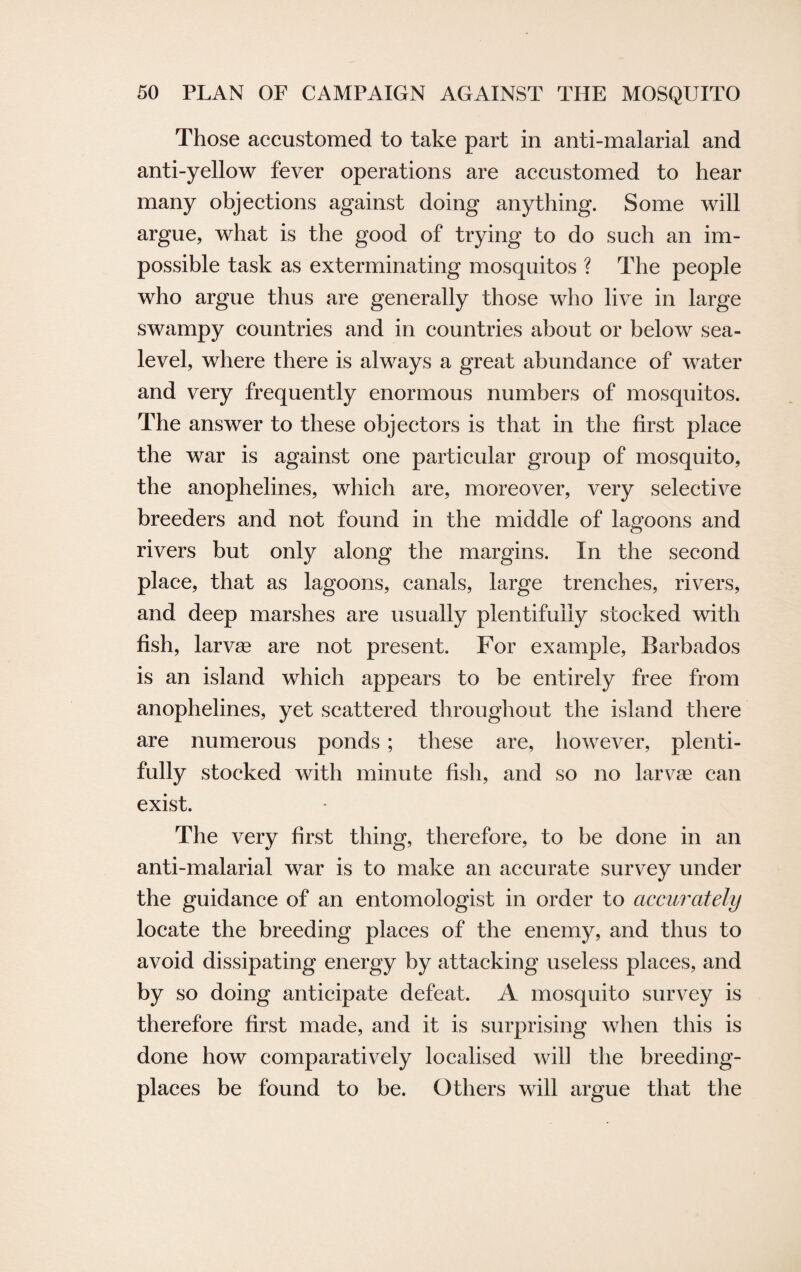 Those accustomed to take part in anti-malarial and anti-yellow fever operations are accustomed to hear many objections against doing anything. Some will argue, what is the good of trying to do such an im¬ possible task as exterminating mosquitos ? The people who argue thus are generally those who live in large swampy countries and in countries about or below sea- level, where there is always a great abundance of water and very frequently enormous numbers of mosquitos. The answer to these objectors is that in the first place the war is against one particular group of mosquito, the anophelines, which are, moreover, very selective breeders and not found in the middle of lagoons and rivers but only along the margins. In the second place, that as lagoons, canals, large trenches, rivers, and deep marshes are usually plentifully stocked with fish, larvae are not present. For example, Barbados is an island which appears to be entirely free from anophelines, yet scattered throughout the island there are numerous ponds ; these are, however, plenti¬ fully stocked with minute fish, and so no larvae can exist. The very first thing, therefore, to be done in an anti-malarial war is to make an accurate survey under the guidance of an entomologist in order to accurately locate the breeding places of the enemy, and thus to avoid dissipating energy by attacking useless places, and by so doing anticipate defeat. A mosquito survey is therefore first made, and it is surprising when this is done how comparatively localised will the breeding- places be found to be. Others will argue that the