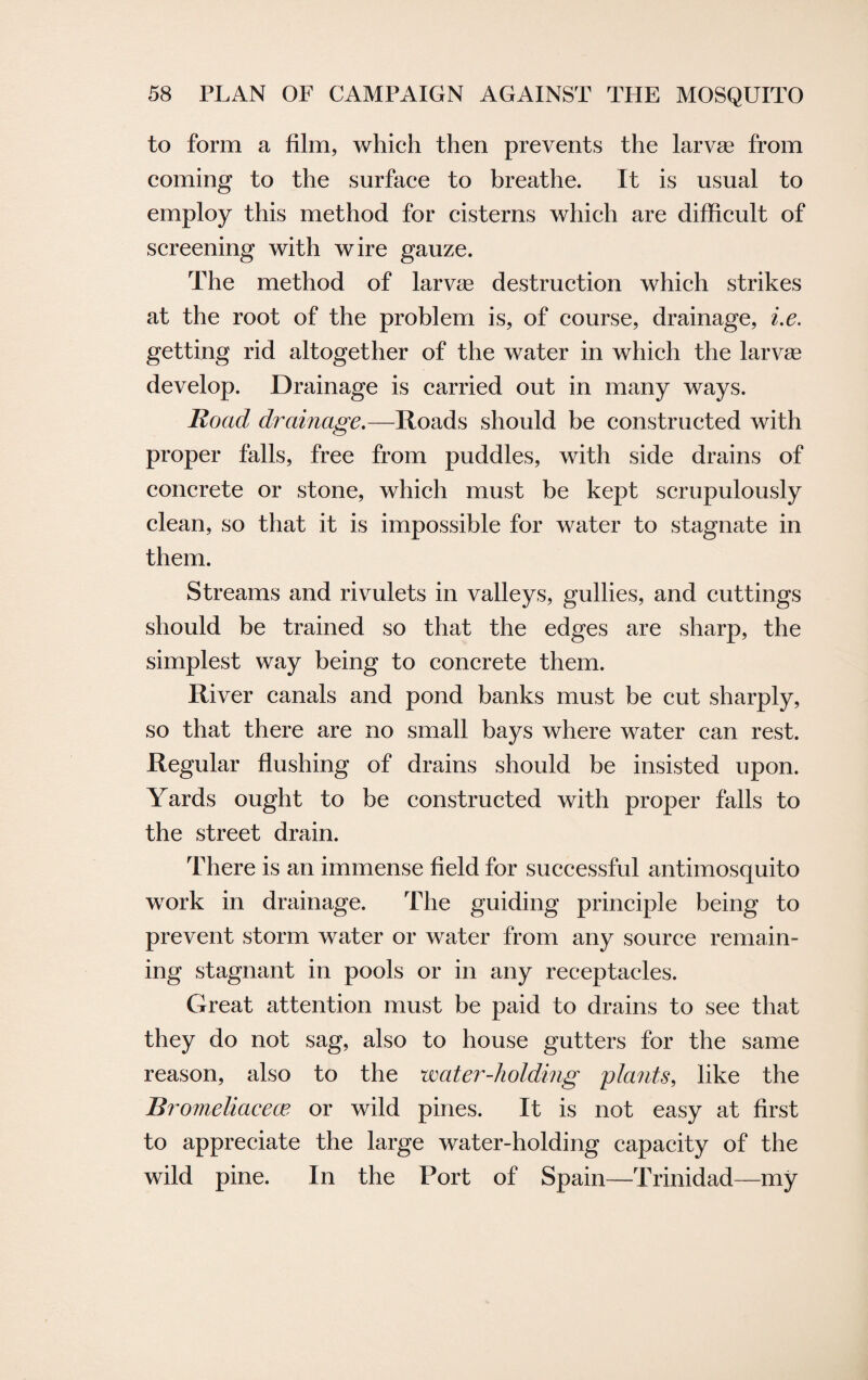 to form a film, which then prevents the larvae from coming to the surface to breathe. It is usual to employ this method for cisterns which are difficult of screening with wire gauze. The method of larvae destruction which strikes at the root of the problem is, of course, drainage, i.e. getting rid altogether of the water in which the larvae develop. Drainage is carried out in many ways. Road drainage.—Roads should be constructed with proper falls, free from puddles, with side drains of concrete or stone, which must be kept scrupulously clean, so that it is impossible for water to stagnate in them. Streams and rivulets in valleys, gullies, and cuttings should be trained so that the edges are sharp, the simplest way being to concrete them. River canals and pond banks must be cut sharply, so that there are no small bays where water can rest. Regular flushing of drains should be insisted upon. Yards ought to be constructed with proper falls to the street drain. There is an immense field for successful antimosquito work in drainage. The guiding principle being to prevent storm water or water from any source remain¬ ing stagnant in pools or in any receptacles. Great attention must be paid to drains to see that they do not sag, also to house gutters for the same reason, also to the water-holding plants, like the Bromeliacece or wild pines. It is not easy at first to appreciate the large water-holding capacity of the wild pine. In the Port of Spain—Trinidad—my