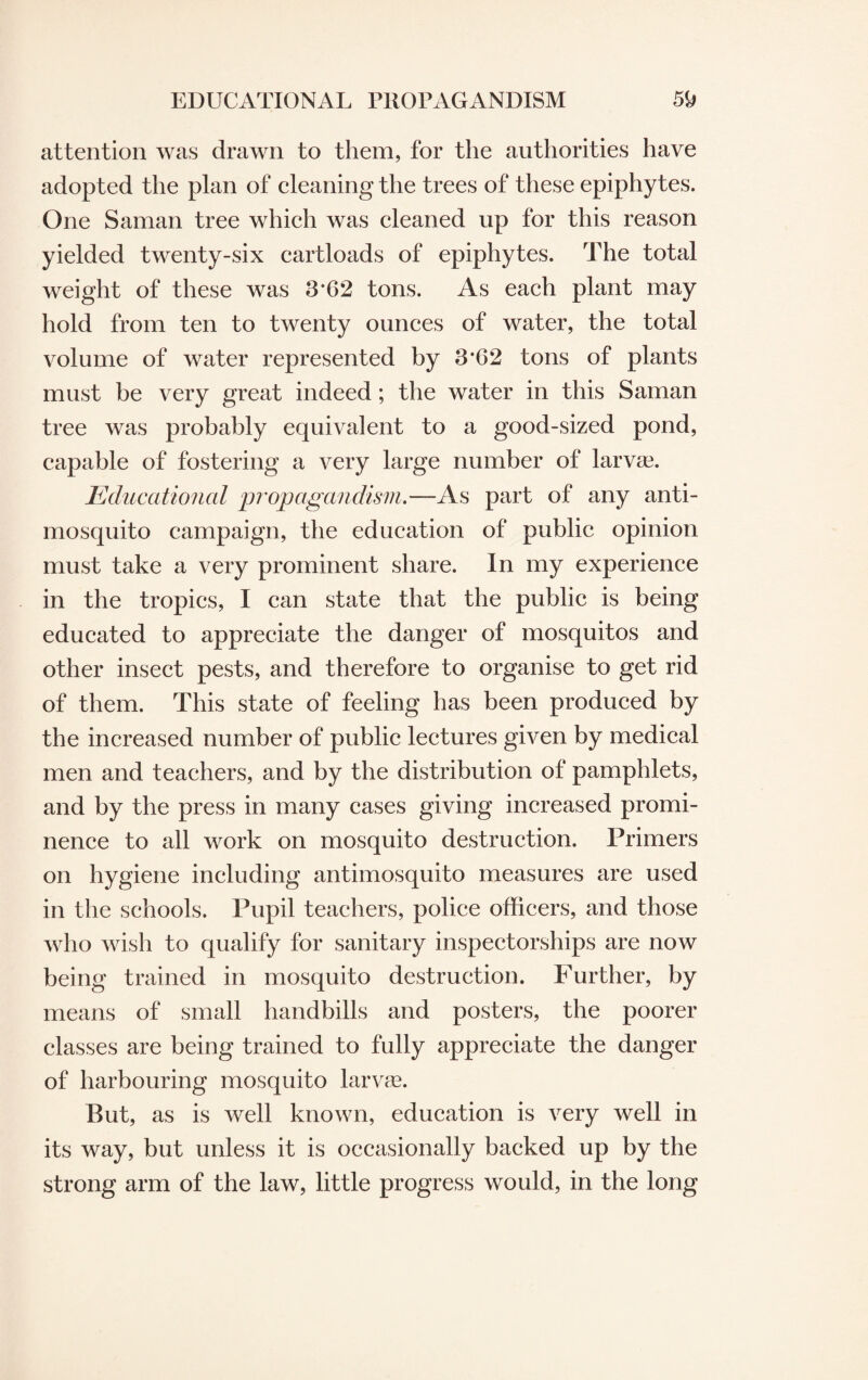 attention was drawn to them, for the authorities have adopted the plan of cleaning the trees of these epiphytes. One Saman tree which was cleaned up for this reason yielded twenty-six cartloads of epiphytes. The total weight of these was 3*62 tons. As each plant may hold from ten to twenty ounces of water, the total volume of water represented by 3*62 tons of plants must be very great indeed; the water in this Saman tree was probably equivalent to a good-sized pond, capable of fostering a very large number of larvae. Educational propagandism.—As part of any anti¬ mosquito campaign, the education of public opinion must take a very prominent share. In my experience in the tropics, I can state that the public is being educated to appreciate the danger of mosquitos and other insect pests, and therefore to organise to get rid of them. This state of feeling has been produced by the increased number of public lectures given by medical men and teachers, and by the distribution of pamphlets, and by the press in many cases giving increased promi¬ nence to all work on mosquito destruction. Primers on hygiene including antimosquito measures are used in the schools. Pupil teachers, police officers, and those who wish to qualify for sanitary inspectorships are now being trained in mosquito destruction. Further, by means of small handbills and posters, the poorer classes are being trained to fully appreciate the danger of harbouring mosquito larvae. But, as is well known, education is very well in its way, but unless it is occasionally backed up by the strong arm of the law, little progress would, in the long