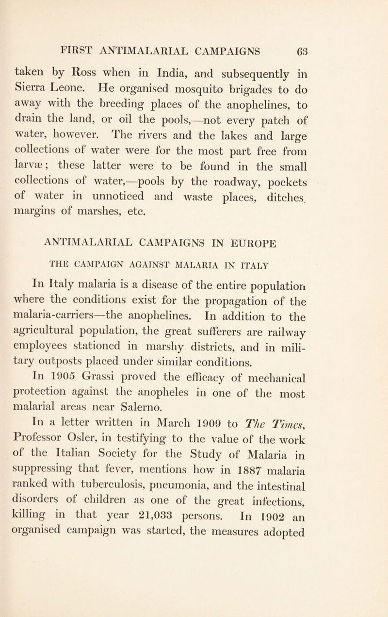 taken by Ross when in India, and subsequently in Sierra Leone. He organised mosquito brigades to do away with the breeding places of the anophelines, to drain the land, or oil the pools,—not every patch of water, however. The rivers and the lakes and large collections of water were for the most part free from larva; these latter were to be found in the small collections of water,—pools by the roadway, pockets of water in unnoticed and waste places, ditches, margins of marshes, etc. ANTIMALARIAL CAMPAIGNS IN EUROPE THE CAMPAIGN AGAINST MALARIA IN ITALY In Italy malaria is a disease of the entire population where the conditions exist for the propagation of the malaria-carriers—the anophelines. In addition to the agricultural population, the great sufferers are railway employees stationed in marshy districts, and in mili¬ tary outposts placed under similar conditions. In 1905 Grassi proved the efficacy of mechanical protection against the anopheles in one of the most malarial areas near Salerno. In a letter written in March 1909 to The Times, Professor Osier, in testifying to the value of the work of the Italian Society for the Study of Malaria in suppressing that fever, mentions how in 1887 malaria ranked with tuberculosis, pneumonia, and the intestinal disorders of children as one of the great infections, killing in that year 21,033 persons. In 1902 an organised campaign was started, the measures adopted