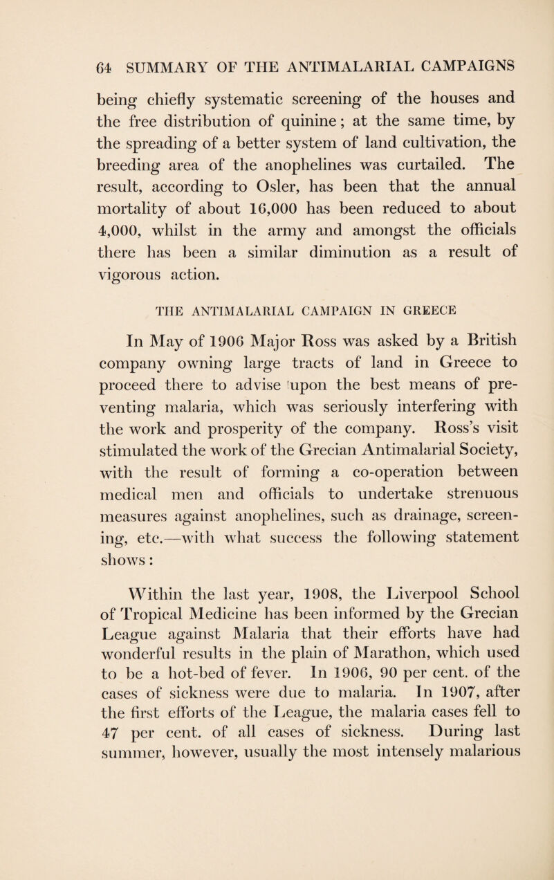 being chiefly systematic screening of the houses and the free distribution of quinine; at the same time, by the spreading of a better system of land cultivation, the breeding area of the anophelines was curtailed. The result, according to Osier, has been that the annual mortality of about 16,000 has been reduced to about 4,000, whilst in the army and amongst the officials there has been a similar diminution as a result of vigorous action. THE ANTIMALARIAL CAMPAIGN IN GREECE In May of 1906 Major Ross was asked by a British company owning large tracts of land in Greece to proceed there to advise iupon the best means of pre¬ venting malaria, which was seriously interfering with the work and prosperity of the company. Ross’s visit stimulated the work of the Grecian Antimalarial Society, with the result of forming a co-operation between medical men and officials to undertake strenuous measures against anophelines, such as drainage, screen¬ ing, etc.—with what success the following statement shows: Within the last year, 1908, the Liverpool School of Tropical Medicine has been informed by the Grecian League against Malaria that their efforts have had wonderful results in the plain of Marathon, which used to be a hot-bed of fever. In 1906, 90 per cent, of the cases of sickness were due to malaria. In 1907, after the first efforts of the League, the malaria cases fell to 47 per cent, of all cases of sickness. During last summer, however, usually the most intensely malarious