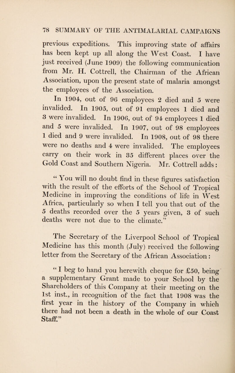 previous expeditions. This improving state of affairs has been kept up all along the West Coast. I have just received (June 1909) the following communication from Mr. H. Cottrell, the Chairman of the African Association, upon the present state of malaria amongst the employees of the Association. In 1904, out of 96 employees 2 died and 5 were invalided. In 1905, out of 91 employees 1 died and 3 were invalided. In 1906, out of 94 employees 1 died and 5 were invalided. In 1907, out of 98 employees 1 died and 9 were invalided. In 1908, out of 98 there were no deaths and 4 were invalided. The employees carry on their work in 35 different places over the Gold Coast and Southern Nigeria. Mr. Cottrell adds: “ You will no doubt find in these figures satisfaction with the result of the efforts of the School of Tropical Medicine in improving the conditions of life in West Africa, particularly so when I tell you that out of the 5 deaths recorded over the 5 years given, 3 of such deaths were not due to the climate.” The Secretary of the Liverpool School of Tropical Medicine has this month (July) received the following letter from the Secretary of the African Association: “ I beg to hand you herewith cheque for £50, being a supplementary Grant made to your School by the Shareholders of this Company at their meeting on the 1st inst., in recognition of the fact that 1908 was the first year in the history of the Company in which there had not been a death in the whole of our Coast Staff.”