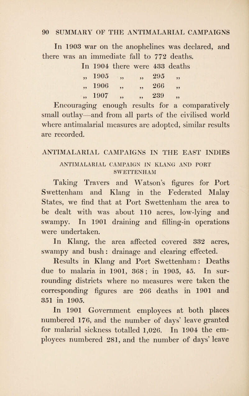 In 1903 war on the anophelines was declared, and there was an immediate fall to 772 deaths. In 1904 there were 433 deaths „ 1905 „ „ 295 „ „ 1906 „ „ 266 „ „ 1907 „ „ 239 „ Encouraging enough results for a comparatively small outlay—and from all parts of the civilised world where antimalarial measures are adopted, similar results are recorded. ANTIMALARIAL CAMPAIGNS IN THE EAST INDIES ANTIMALARIAL CAMPAIGN IN KLANG AND PORT SWETTENHAM Taking Travers and Watson’s figures for Port Swettenham and Ivlang in the Federated Malay States, we find that at Port Swettenham the area to be dealt with was about 110 acres, low-lying and swampy. In 1901 draining and filling-in operations were undertaken. In Klang, the area affected covered 332 acres, swampy and bush: drainage and clearing effected. Results in Klang and Port Swettenham: Deaths due to malaria in 1901, 368; in 1905, 45. In sur¬ rounding districts where no measures were taken the corresponding figures are 266 deaths in 1901 and 351 in 1905. In 1901 Government employees at both places numbered 176, and the number of days’ leave granted for malarial sickness totalled 1,026. In 1904 the em¬ ployees numbered 281, and the number of days’ leave