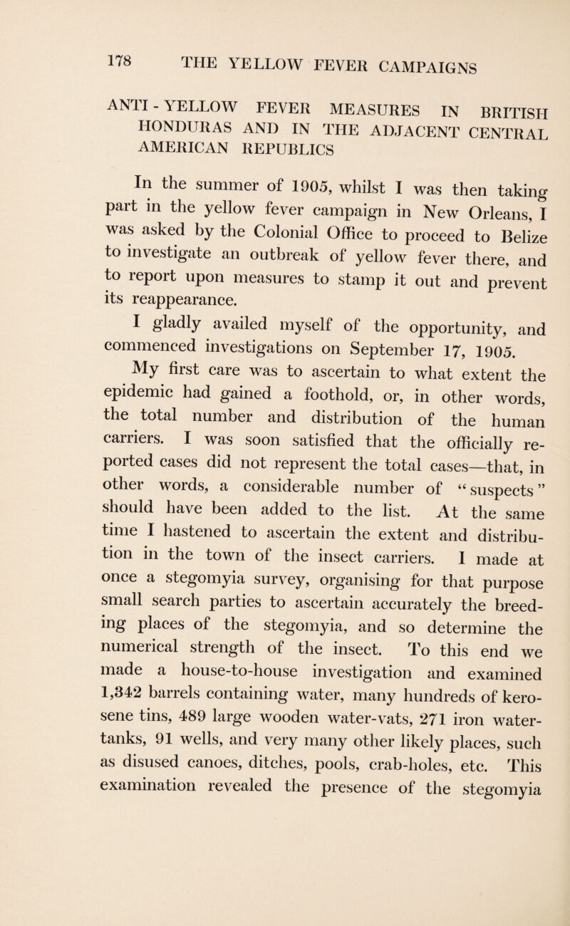 AN1I-\ELL0W FEVER MEASURES IN BRITISH HONDURAS AND IN THE ADJACENT CENTRAL AMERICAN REPUBLICS In the summer of 1905, whilst I was then taking part in the yellow fever campaign in New Orleans, I was asked by the Colonial Office to proceed to Belize to investigate an outbreak of yellow fever there, and to report upon measures to stamp it out and prevent its reappearance. I gladly availed myself of the opportunity, and commenced investigations on September 17, 1905. My first care was to ascertain to what extent the epidemic had gained a foothold, or, in other words, the total number and distribution of the human carriers. I was soon satisfied that the officially re¬ ported cases did not represent the total cases—that, in other words, a considerable number of “ suspects ” should have been added to the list. At the same time I hastened to ascertain the extent and distribu¬ tion in the town of the insect carriers. I made at once a stegomyia survey, organising for that purpose small search parties to ascertain accurately the breed- ing places of the stegomyia, and so determine the numerical strength of the insect. To this end we made a house-to-house investigation and examined 1,342 barrels containing water, many hundreds of kero¬ sene tins, 489 large wooden water-vats, 271 iron water- tanks, 91 wells, and very many other likely places, such as disused canoes, ditches, pools, crab-holes, etc. This examination revealed the presence of the stegomyia