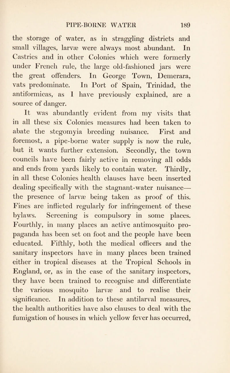 the storage of water, as in straggling districts and small villages, larvae were always most abundant. In Castries and in other Colonies which were formerly under French rule, the large old-fashioned jars were the great offenders. In George Town, Demerara, vats predominate. In Port of Spain, Trinidad, the antiformicas, as 1 have previously explained, are a source of danger. It was abundantly evident from my visits that in all these six Colonies measures had been taken to abate the stegomyia breeding nuisance. First and foremost, a pipe-borne water supply is now the rule, but it wants further extension. Secondly, the town councils have been fairly active in removing all odds and ends from yards likely to contain water. Thirdly, in all these Colonies health clauses have been inserted dealing specifically with the stagnant-water nuisance— the presence of larvae being taken as proof of this. Fines are inflicted regularly for infringement of these bylaws. Screening is compulsory in some places. Fourthly, in many places an active antimosquito pro¬ paganda has been set on foot and the people have been educated. Fifthly, both the medical officers and the sanitary inspectors have in many places been trained either in tropical diseases at the Tropical Schools in England, or, as in the case of the sanitary inspectors, they have been trained to recognise and differentiate the various mosquito larvae and to realise their significance. In addition to these antilarval measures, the health authorities have also clauses to deal with the fumigation of houses in which yellow fever has occurred,