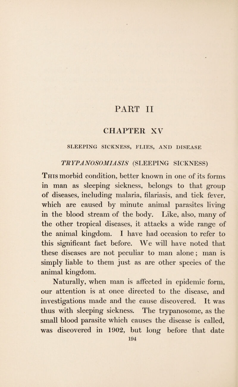 PART II CHAPTER XV SLEEPING SICKNESS, FLIES, AND DISEASE TRYPANOSOMIASIS (SLEEPING SICKNESS) This morbid condition, better known in one of its forms in man as sleeping sickness, belongs to that group of diseases, including malaria, filariasis, and tick fever, which are caused by minute animal parasites living in the blood stream of the body. Like, also, many of the other tropical diseases, it attacks a wide range of the animal kingdom. I have had occasion to refer to this significant fact before. We will have noted that these diseases are not peculiar to man alone; man is simply liable to them just as are other species of the animal kingdom. Naturally, when man is affected in epidemic form, our attention is at once directed to the disease, and investigations made and the cause discovered. It was thus with sleeping sickness. The trypanosome, as the small blood parasite which causes the disease is called, was discovered in 1902, but long before that date