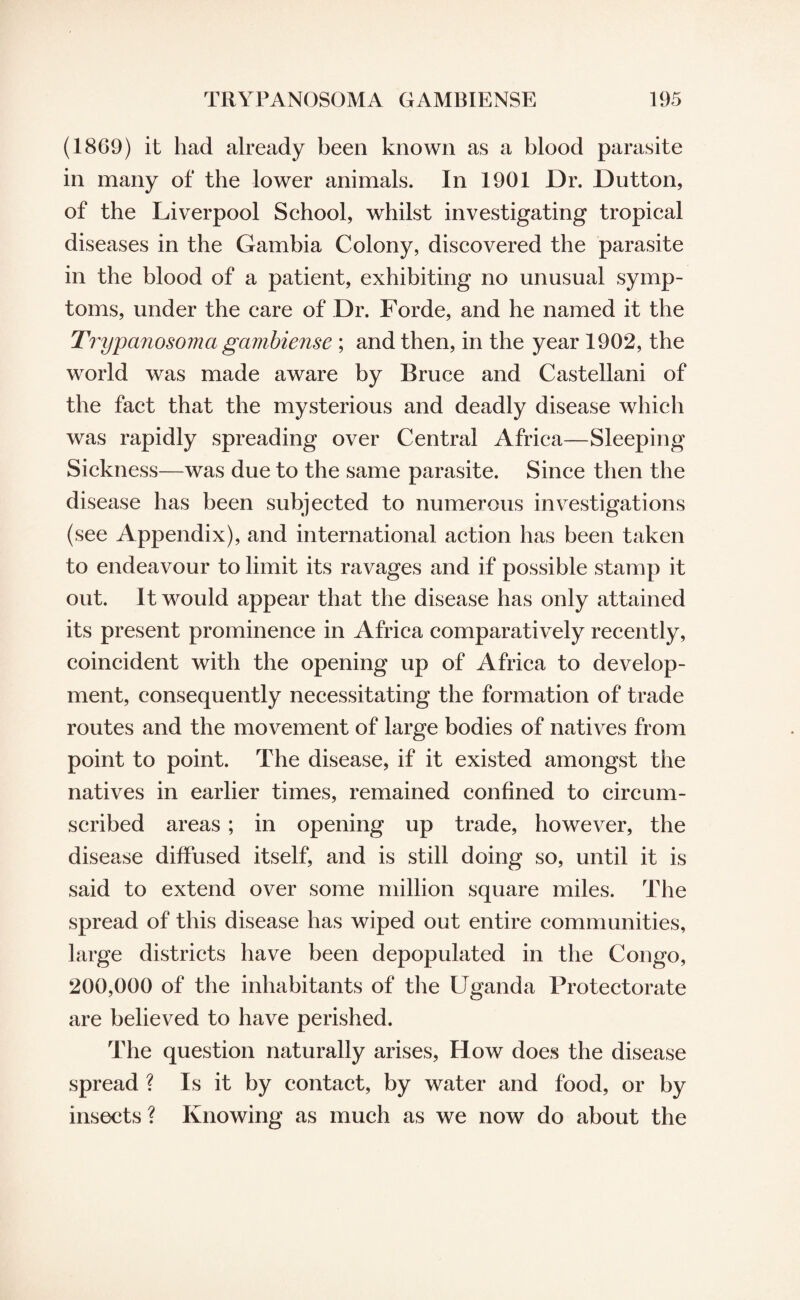 (1869) it had already been known as a blood parasite in many of the lower animals. In 1901 Dr. Dutton, of the Liverpool School, whilst investigating tropical diseases in the Gambia Colony, discovered the parasite in the blood of a patient, exhibiting no unusual symp¬ toms, under the care of Dr. Forde, and he named it the Trypanosoma gambiense ; and then, in the year 1902, the world was made aware by Bruce and Castellani of the fact that the mysterious and deadly disease which was rapidly spreading over Central Africa—Sleeping Sickness—was due to the same parasite. Since then the disease has been subjected to numerous investigations (see Appendix), and international action has been taken to endeavour to limit its ravages and if possible stamp it out. It would appear that the disease has only attained its present prominence in Africa comparatively recently, coincident with the opening up of Africa to develop¬ ment, consequently necessitating the formation of trade routes and the movement of large bodies of natives from point to point. The disease, if it existed amongst the natives in earlier times, remained confined to circum¬ scribed areas ; in opening up trade, however, the disease diffused itself, and is still doing so, until it is said to extend over some million square miles. The spread of this disease has wiped out entire communities, large districts have been depopulated in the Congo, 200,000 of the inhabitants of the Uganda Protectorate are believed to have perished. The question naturally arises, How does the disease spread ? Is it by contact, by water and food, or by insects ? Knowing as much as we now do about the