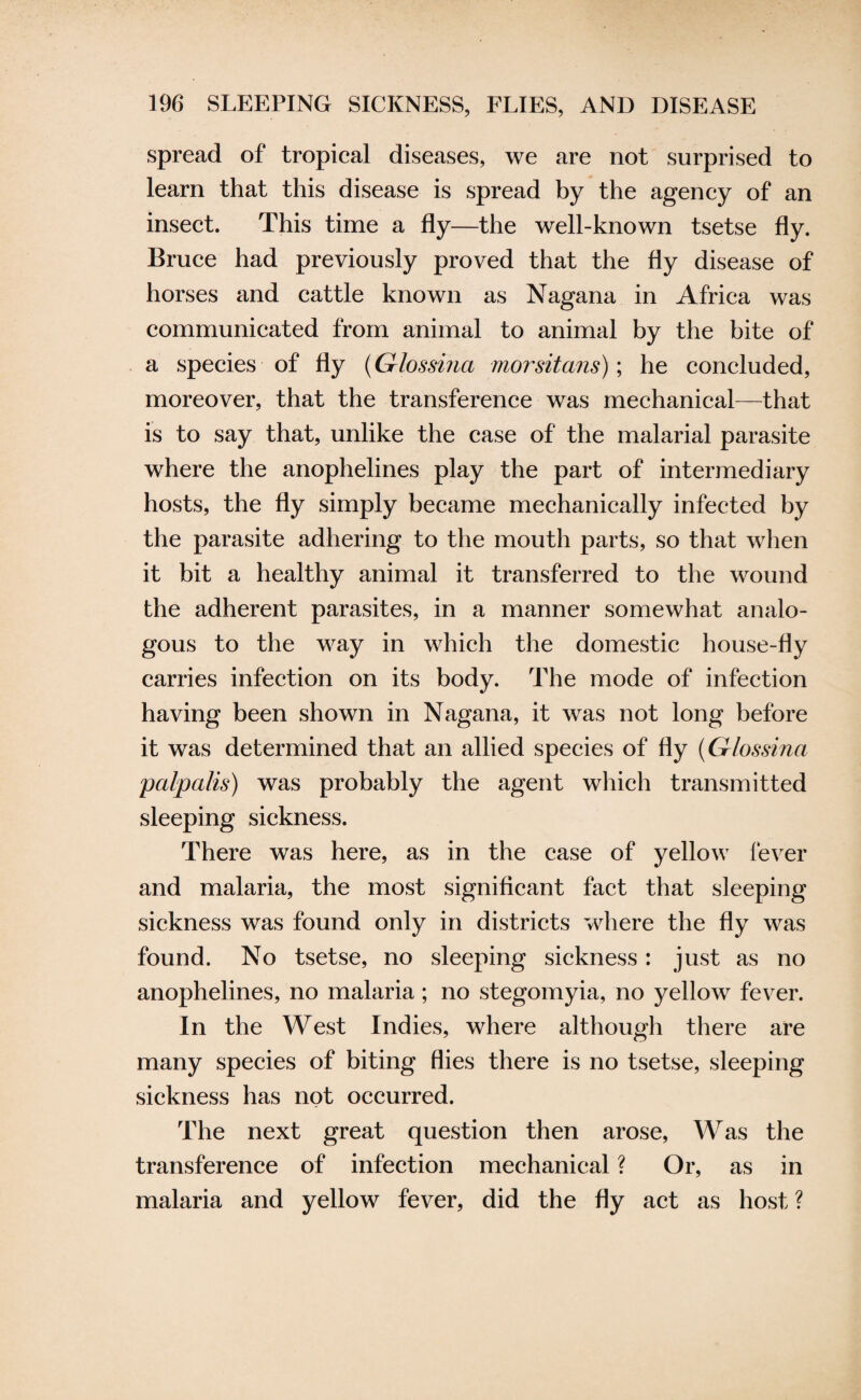 spread of tropical diseases, we are not surprised to learn that this disease is spread by the agency of an insect. This time a fly—the well-known tsetse fly- Bruce had previously proved that the fly disease of horses and cattle known as Nagana in Africa was communicated from animal to animal by the bite of a species of fly (Glossma morsitans); he concluded, moreover, that the transference was mechanical—that is to say that, unlike the case of the malarial parasite where the anophelines play the part of intermediary hosts, the fly simply became mechanically infected by the parasite adhering to the mouth parts, so that when it bit a healthy animal it transferred to the wound the adherent parasites, in a manner somewhat analo¬ gous to the way in which the domestic house-fly carries infection on its body. The mode of infection having been shown in Nagana, it was not long before it was determined that an allied species of fly (Glossina palpalis) was probably the agent which transmitted sleeping sickness. There was here, as in the case of yellow fever and malaria, the most significant fact that sleeping sickness was found only in districts where the fly was found. No tsetse, no sleeping sickness: just as no anophelines, no malaria; no stegomyia, no yellow fever. In the West Indies, where although there are many species of biting flies there is no tsetse, sleeping sickness has not occurred. The next great question then arose, Was the transference of infection mechanical ? Or, as in malaria and yellow fever, did the fly act as host ?