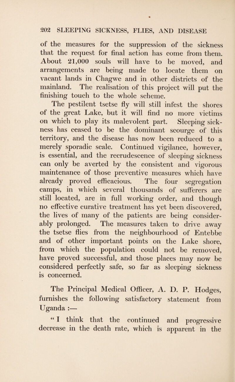 of the measures for the suppression of the sickness that the request for final action has come from them. About 21,000 souls will have to be moved, and arrangements are being made to locate them on vacant lands in Chagwe and in other districts of the mainland. The realisation of this project will put the finishing touch to the whole scheme. The pestilent tsetse fly will still infest the shores of the great Lake, but it will find no more victims on which to play its malevolent part. Sleeping sick¬ ness has ceased to be the dominant scourge of this territory, and the disease has now been reduced to a merely sporadic scale. Continued vigilance, however, is essential, and the recrudescence of sleeping sickness can only be averted by the consistent and vigorous maintenance of those preventive measures which have already proved efficacious. The four segregation camps, in which several thousands of sufferers are still located, are in full working order, and though no effective curative treatment has yet been discovered, the lives of many of the patients are being consider¬ ably prolonged. The measures taken to drive away the tsetse flies from the neighbourhood of Entebbe and of other important points on the Lake shore, from which the population could not be removed, have proved successful, and those places may now be considered perfectly safe, so far as sleeping sickness is concerned. The Principal Medical Officer, A. D. P. Hodges, furnishes the following satisfactory statement from Uganda :— “ I think that the continued and progressive decrease in the death rate, which is apparent in the