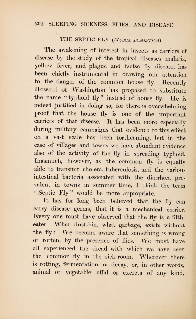 THE SEPTIC FLY {Musc a domestica) The awakening of interest in insects as carriers of disease by the study of the tropical diseases malaria, yellow fever, and plague and tsetse fly disease, has been chiefly instrumental in drawing our attention to the danger of the common house fly. Recently Howard of Washington has proposed to substitute the name “typhoid fly” instead of house fly. He is indeed justified in doing so, for there is overwhelming proof that the house fly is one of the important carriers of that disease. It has been more especially during military campaigns that evidence to this effect on a vast scale has been forthcoming, but in the case of villages and towns we have abundant evidence also of the activity of the fly in spreading typhoid. Inasmuch, however, as the common fly is equally able to transmit cholera, tuberculosis, and the various intestinal bacteria associated with the diarrhoea pre¬ valent in towns in summer time, I think the term “ Septic Fly ” would be more appropriate. It has for long been believed that the fly can carry disease germs, that it is a mechanical carrier. Every one must have observed that the fly is a filth- eater. What dust-bin, what garbage, exists without the fly ? We become aware that something is wrong or rotten, by the presence of flies. We must have all experienced the dread with which we have seen the common fly in the sick-room. Wherever there is rotting, fermentation, or decay, or, in other words, animal or vegetable offal or excreta of any kind,