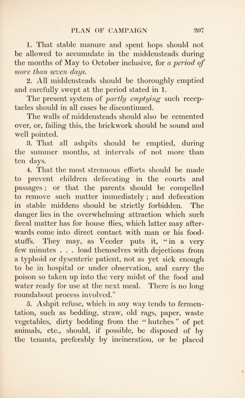 1. That stable manure and spent hops should not be allowed to accumulate in the middensteads during the months of May to October inclusive, for a period of more than seven days. 2. All middensteads should be thoroughly emptied and carefully swept at the period stated in 1. The present system of partly emptying such recep¬ tacles should in all cases be discontinued. The walls of middensteads should also be cemented over, or, failing this, the brickwork should be sound and well pointed. 3. That all ashpits should be emptied, during the summer months, at intervals of not more than ten days. 4. That the most strenuous efforts should be made to prevent children defecating in the courts and passages ; or that the parents should be compelled to remove such matter immediately ; and defecation in stable middens should be strictly forbidden. The danger lies in the overwhelming attraction which such fecal matter has for house flies, which latter may after¬ wards come into direct contact with man or his food¬ stuffs. They may, as Veeder puts it, “in a very few minutes . . . load themselves with dejections from a typhoid or dysenteric patient, not as yet sick enough to be in hospital or under observation, and carry the poison so taken up into the very midst of the food and water ready for use at the next meal. There is no long roundabout process involved.” 5. Ashpit refuse, which in any way tends to fermen¬ tation, such as bedding, straw, old rags, paper, waste vegetables, dirty bedding from the “ hutches ” of pet animals, etc., should, if possible, be disposed of by the tenants, preferably by incineration, or be placed