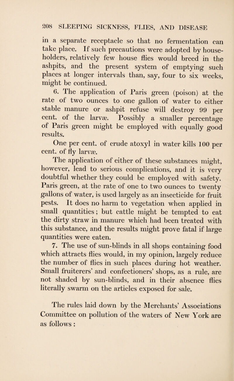 in a separate receptacle so that no fermentation can take place. If such precautions were adopted by house¬ holders, relatively few house flies would breed in the ashpits, and the present system of emptying such places at longer intervals than, say, four to six weeks, might be continued. 6. The application of Paris green (poison) at the rate of two ounces to one gallon of water to either stable manure or ashpit refuse will destroy 99 per cent, of the larvae. Possibly a smaller percentage of Paris green might be employed with equally good results. One per cent, of crude atoxyl in water kills 100 per cent, of fly larvee. The application of either of these substances might, however, lead to serious complications, and it is very doubtful whether they could be employed with safety. Paris green, at the rate of one to two ounces to twenty gallons of water, is used largely as an insecticide for fruit pests. It does no harm to vegetation when applied in small quantities; but cattle might be tempted to eat the dirty straw in manure which had been treated with this substance, and the results might prove fatal if large quantities were eaten. 7. The use of sun-blinds in all shops containing food which attracts flies would, in my opinion, largely reduce the number of flies in such places during hot weather. Small fruiterers’ and confectioners’ shops, as a rule, are not shaded by sun-blinds, and in their absence flies literally swarm on the articles exposed for sale. The rules laid down by the Merchants’ Associations Committee on pollution of the waters of New York are as follows :