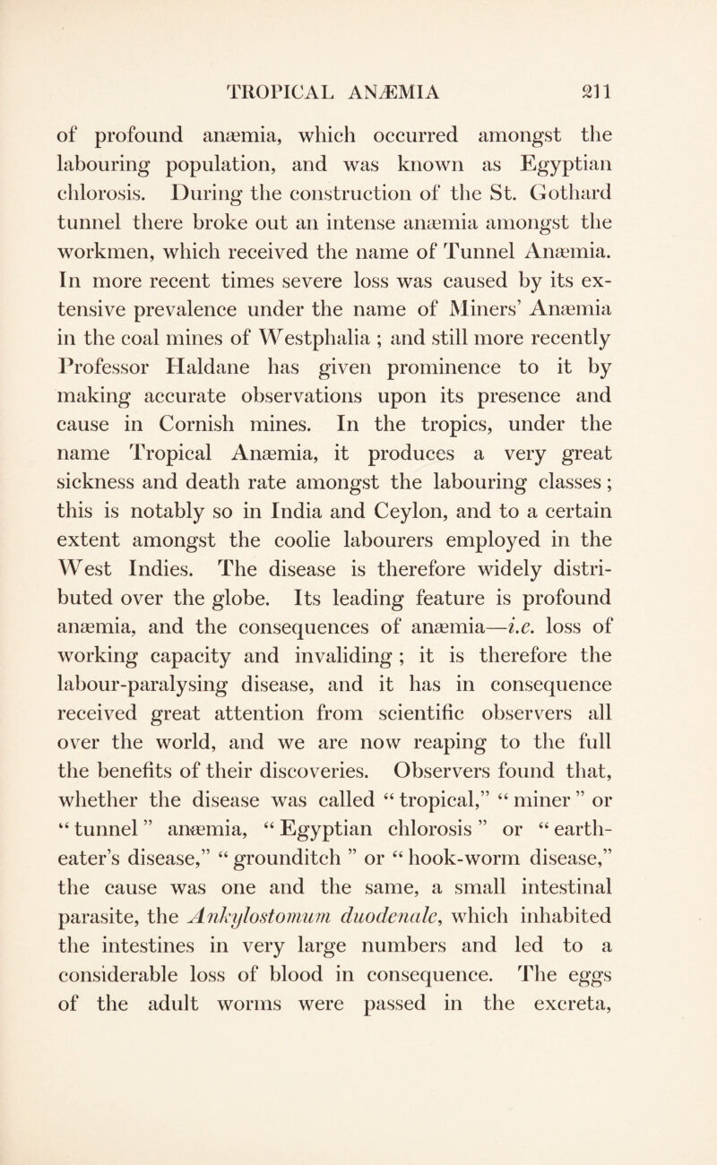 of profound anaemia, which occurred amongst the labouring population, and was known as Egyptian chlorosis. During the construction of the St. Gothard tunnel there broke out an intense ansemia amongst the workmen, which received the name of Tunnel Anaemia. In more recent times severe loss was caused by its ex¬ tensive prevalence under the name of Miners’ Anaemia in the coal mines of Westphalia ; and still more recently Professor Haldane has given prominence to it by making accurate observations upon its presence and cause in Cornish mines. In the tropics, under the name Tropical Anaemia, it produces a very great sickness and death rate amongst the labouring classes; this is notably so in India and Ceylon, and to a certain extent amongst the coolie labourers employed in the West Indies. The disease is therefore widely distri¬ buted over the globe. Its leading feature is profound anaemia, and the consequences of ansemia—i.e. loss of working capacity and invaliding ; it is therefore the labour-paralysing disease, and it has in consequence received great attention from scientific observers all over the world, and we are now resiping to the full the benefits of their discoveries. Observers found that, whether the disease wsis called 44 tropical,” 44 miner ” or 44 tunnel ” ansemia, 44 Egyptian chlorosis ” or 44 earth- eater’s disease,” 44 grounditch ” or 44 hook-worm disease,” the cause was one and the same, a small intestinal parasite, the Ankylostomum duodenale, which inhabited the intestines in very large numbers sind led to a considerable loss of blood in consequence. The eggs of the adult worms were passed in the excreta,