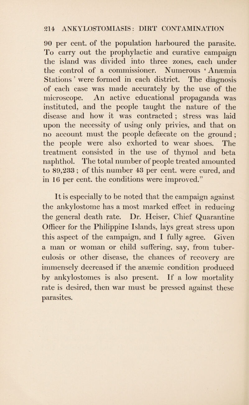 90 per cent, of the population harboured the parasite. To carry out the prophylactic and curative campaign the island was divided into three zones, each under the control of a commissioner. Numerous 4 Anaemia Stations ’ were formed in each district. The diagnosis of each case was made accurately by the use of the microscope. An active educational propaganda was instituted, and the people taught the nature of the disease and how it was contracted ; stress was laid upon the necessity of using only privies, and that on no account must the people defecate on the ground ; the people were also exhorted to wear shoes. The treatment consisted in the use of thymol and beta naphthol. The total number of people treated amounted to 89,283 ; of this number 43 per cent, were cured, and in 16 per cent, the conditions were improved.” It is especially to be noted that the campaign against the ankylostome has a most marked effect in reducing the general death rate. Dr. Heiser, Chief Quarantine 9 Officer for the Philippine Islands, lays great stress upon this aspect of the campaign, and I fully agree. Given a man or woman or child suffering, say, from tuber¬ culosis or other disease, the chances of recovery are immensely decreased if the anaemic condition produced by ankylostomes is also present. If a low mortality rate is desired, then war must be pressed against these parasites.