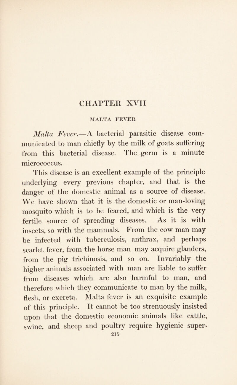 MALTA FEVER Malta Fever.—A bacterial parasitic disease com¬ municated to man chiefly by the milk of goats suffering from this bacterial disease. The germ is a minute micrococcus. This disease is an excellent example of the principle underlying every previous chapter, and that is the danger of the domestic animal as a source of disease. We have shown that it is the domestic or man-loving mosquito which is to be feared, and which is the very fertile source of spreading diseases. As it is with insects, so with the mammals. From the cow man may be infected with tuberculosis, anthrax, and perhaps scarlet fever, from the horse man may acquire glanders, from the pig trichinosis, and so on. Invariably the higher animals associated with man are liable to suffer from diseases which are also harmful to man, and therefore which they communicate to man by the milk, flesh, or excreta. Malta fever is an exquisite example of this principle. It cannot be too strenuously insisted upon that the domestic economic animals like cattle, swine, and sheep and poultry require hygienic super-