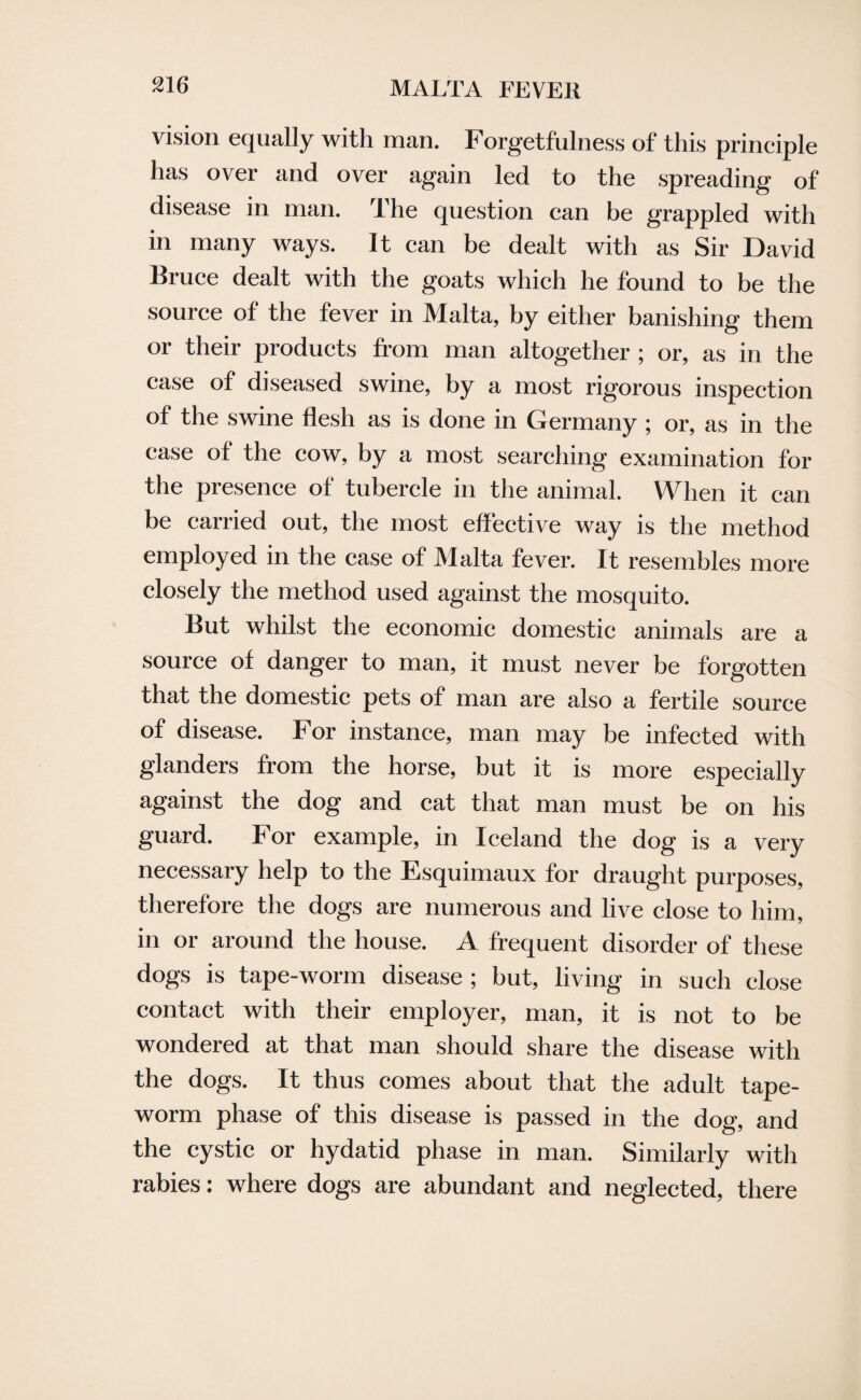 vision equally with man. Forgetfulness of this principle has over and over again led to the spreading of disease in man. The question can be grappled with in many ways. It can be dealt with as Sir David Bruce dealt with the goats which he found to be the source of the fever in Malta, by either banishing them or their products from man altogether ; or, as in the case of diseased swine, by a most rigorous inspection of the swine flesh as is done in Germany ; or, as in the case of the cow, by a most searching examination for the presence of tubercle in the animal. When it can be carried out, the most effective way is the method employed in the case of Malta fever. It resembles more closely the method used against the mosquito. But whilst the economic domestic animals are a source of danger to man, it must never be forgotten that the domestic pets of man are also a fertile source of disease. For instance, man may be infected with glanders from the horse, but it is more especially against the dog and cat that man must be on his guard. For example, in Iceland the dog is a very necessary help to the Esquimaux for draught purposes, therefore the dogs are numerous and live close to him, in or around the house. A frequent disorder of these dogs is tape-worm disease; but, living in such close contact with their employer, man, it is not to be wondered at that man should share the disease with the dogs. It thus comes about that the adult tape¬ worm phase of this disease is passed in the dog, and the cystic or hydatid phase in man. Similarly with rabies: where dogs are abundant and neglected, there