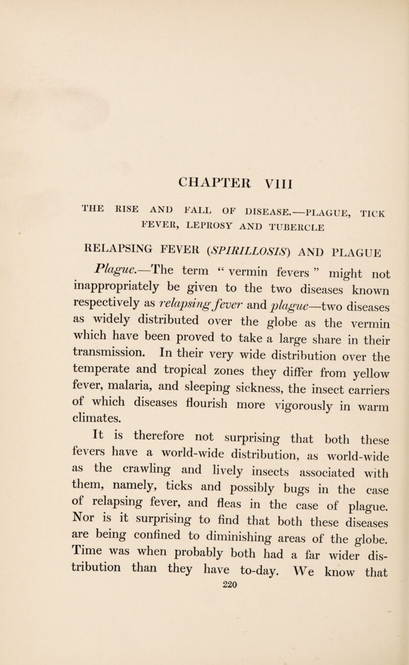 1HE RISE AND EALL OF DISEASE.—PLAGUE, TICK LEVER, LEPROSY AND TUBERCLE RELAPSING FEVER (,SPIRILLOSIS) AND PLAGUE Plague. Phe term (i vermin fevers ” might not inappropriately be given to the two diseases known respectively as relapsing fever and plague—two diseases as widely distributed over the globe as the vermin which have been proved to take a large share in their transmission. In their very wide distribution over the temperate and tropical zones they differ from yellow fever, malaria, and sleeping sickness, the insect carriers of which diseases flourish more vigorously in warm climates. It is therefore not surprising that both these fevers have a world-wide distribution, as world-wide as the crawling and lively insects associated with them, namely, ticks and possibly bugs in the case of relapsing fever, and fleas in the case of plague. Nor is it surprising to find that both these diseases are being confined to diminishing areas of the globe. Time was when probably both had a far wider dis¬ tribution than they have to-day. We know that