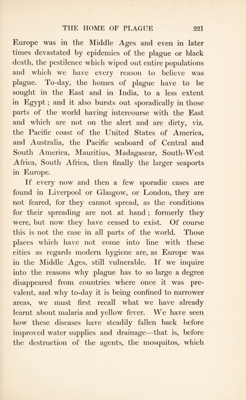 THE HOME OF PLAGUE Europe was in the Middle Ages and even in later times devastated by epidemics of the plague or black death, the pestilence which wiped out entire populations and which we have every reason to believe was plague. To-day, the homes of plague have to be sought in the East and in India, to a less extent in Egypt; and it also bursts out sporadically in those parts of the world having intercourse with the East and which are not on the alert and are dirty, viz. the Pacific coast of the United States of America, and Australia, the Pacific seaboard of Central and South America, Mauritius, Madagascar, South-West Africa, South Africa, then finally the larger seaports in Europe. If every now and then a few sporadic cases are found in Liverpool or Glasgow, or London, they are not feared, for they cannot spread, as the conditions for their spreading are not at hand ; formerly they were, but now they have ceased to exist. Of course this is not the case in all parts of the world. Those places which have not come into line with these cities as regards modern hygiene are, as Europe was in the Middle Ages, still vulnerable. If we inquire into the reasons why plague has to so large a degree disappeared from countries where once it was pre¬ valent, and why to-day it is being confined to narrower areas, we must first recall what we have already learnt about malaria and yellow fever. We have seen how these diseases have steadily fallen back before improved water supplies and drainage—that is, before the destruction of the agents, the mosquitos, which