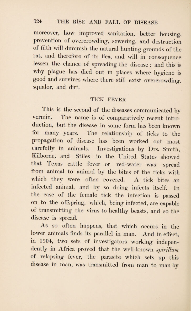 moreover, how improved sanitation, better housing, prevention of overcrowding, sewering, and destruction of filth will diminish the natural hunting grounds of the rat, and therefore of its flea, and will in consequence lessen the chance of spreading the disease; and this is why plague has died out in places where hygiene is good and survives where there still exist overcrowding, squalor, and dirt. TICK FEVER This is the second of the diseases communicated by vermin. The name is of comparatively recent intro¬ duction, but the disease in some form has been known for many years. The relationship of ticks to the propagation of disease has been worked out most carefully in animals. Investigations by Drs. Smith, Kilborne, and Stiles in the United States showed that Texas cattle fever or red-water was spread from animal to animal by the bites of the ticks with which they were often covered. A tick bites an infected animal, and by so doing infects itself. In the case of the female tick the infection is passed on to the offspring, which, being infected, are capable of transmitting the virus to healthy beasts, and so the disease is spread. As so often happens, that which occurs in the lower animals finds its parallel in man. And in effect, in 1904, two sets of investigators working indepen¬ dently in Africa proved that the well-known spirillum of relapsing fever, the parasite which sets up this disease in man, was transmitted from man to man by