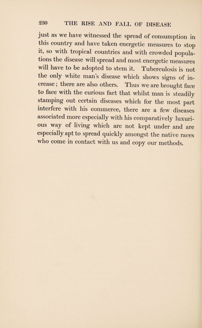 just as we have witnessed the spread of consumption in this country and have taken energetic measures to stop it, so with tropical countries and with crowded popula- tions the disease will spread and most energetic measures will have to be adopted to stem it. Tuberculosis is not the only white man’s disease which shows signs of in¬ crease ; there are also others. Thus we are brought face to face with the curious fact that whilst man is steadily stamping out certain diseases which for the most part interfere with his commerce, there are a few diseases associated more especially with his comparatively luxuri¬ ous way of living which are not kept under and are especially apt to spread quickly amongst the native races who come in contact with us and copy our methods.