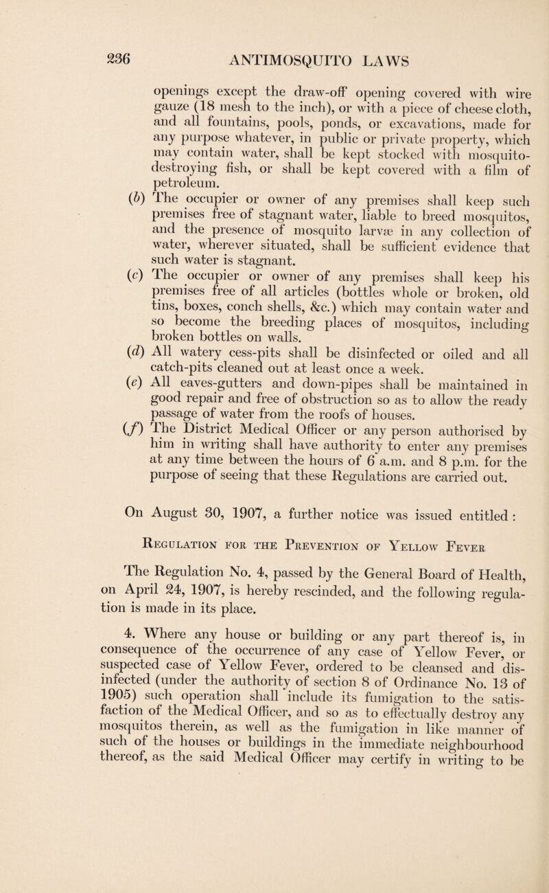 openings except the draw-off opening covered with wire gauze (18 mesh to the inch), or with a piece of cheese cloth, and all fountains, pools, ponds, or excavations, made for any purpose whatever, in public or private property, which may contain water, shall be kept stocked with mosquito- destroying fish, or shall be kept covered with a film of petroleum. (b) The occupier or owner of any premises shall keep such premises free of stagnant water, liable to breed mosquitos, and the presence of mosquito larvae in any collection of water, wherever situated, shall be sufficient evidence that such water is stagnant. (c) The occupier or owner of any premises shall keep his premises free of all articles (bottles whole or broken, old tins, boxes, conch shells, &c.) which may contain water and so become the breeding places of mosquitos, including broken bottles on walls. (d) All watery cess-pits shall be disinfected or oiled and all catch-pits cleaned out at least once a week. (e) All eaves-gutters and down-pipes shall be maintained in good repair and free of obstruction so as to allow the ready passage of water from the roofs of houses. (f) The District Medical Officer or any person authorised by him in writing shall have authority to enter any premises at any time between the hours of 6 a.m. and 8 p.m. for the purpose of seeing that these Regulations are carried out. On August 30, 1907, a further notice was issued entitled : Regulation for the Prevention of Yellow Fever The Regulation No. 4, passed by the General Board of Health, on April 24, 1907, is hereby rescinded, and the following regula¬ tion is made in its place. 4. Where any house or building or any part thereof is, in consequence of the occurrence of any case of Yellow Fever, or suspected case of Yellow Fever, ordered to be cleansed and dis¬ infected (under the authority of section 8 of Ordinance No. 13 of 1905) such operation shall include its fumigation to the satis¬ faction of the Medical Officer, and so as to effectually destroy any mosquitos therein, as well as the fumigation in like manner of such of the houses or buildings in the immediate neighbourhood thereof, as the said Medical Officer may certify in writing to be